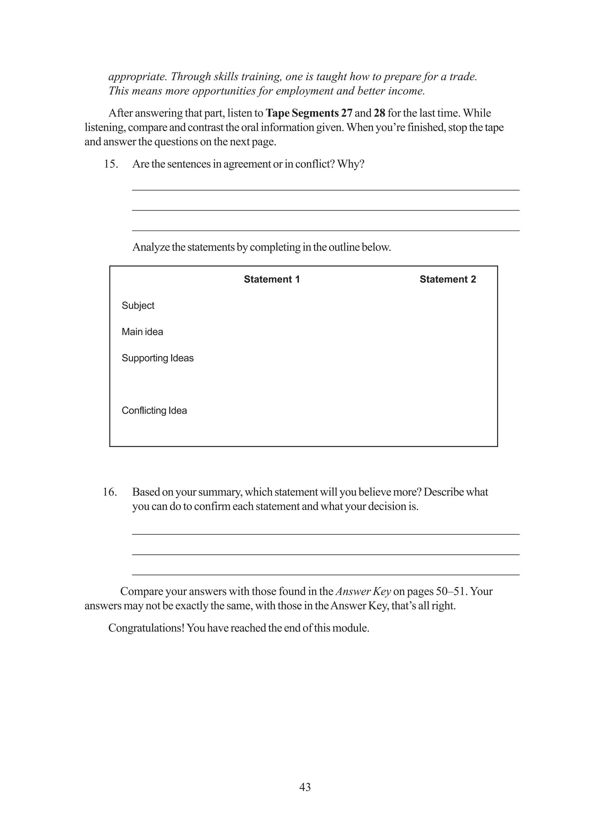 appropriate. Through skills training, one is taught how to prepare for a trade.
     This means more opportunities for employment and better income.
      After answering that part, listen to Tape Segments 27 and 28 for the last time. While
listening, compare and contrast the oral information given. When you’re finished, stop the tape
and answer the questions on the next page.
    15.     Are the sentences in agreement or in conflict? Why?
            _________________________________________________________________
            _________________________________________________________________
            _________________________________________________________________
            Analyze the statements by completing in the outline below.

                                    Statement 1                            Statement 2

          Subject

          Main idea

          Supporting Ideas




          Conflicting Idea




    16.     Based on your summary, which statement will you believe more? Describe what
            you can do to confirm each statement and what your decision is.
            _________________________________________________________________
            _________________________________________________________________
            _________________________________________________________________
       Compare your answers with those found in the Answer Key on pages 50–51. Your
answers may not be exactly the same, with those in the Answer Key, that’s all right.
     Congratulations! You have reached the end of this module.




                                                 43
 