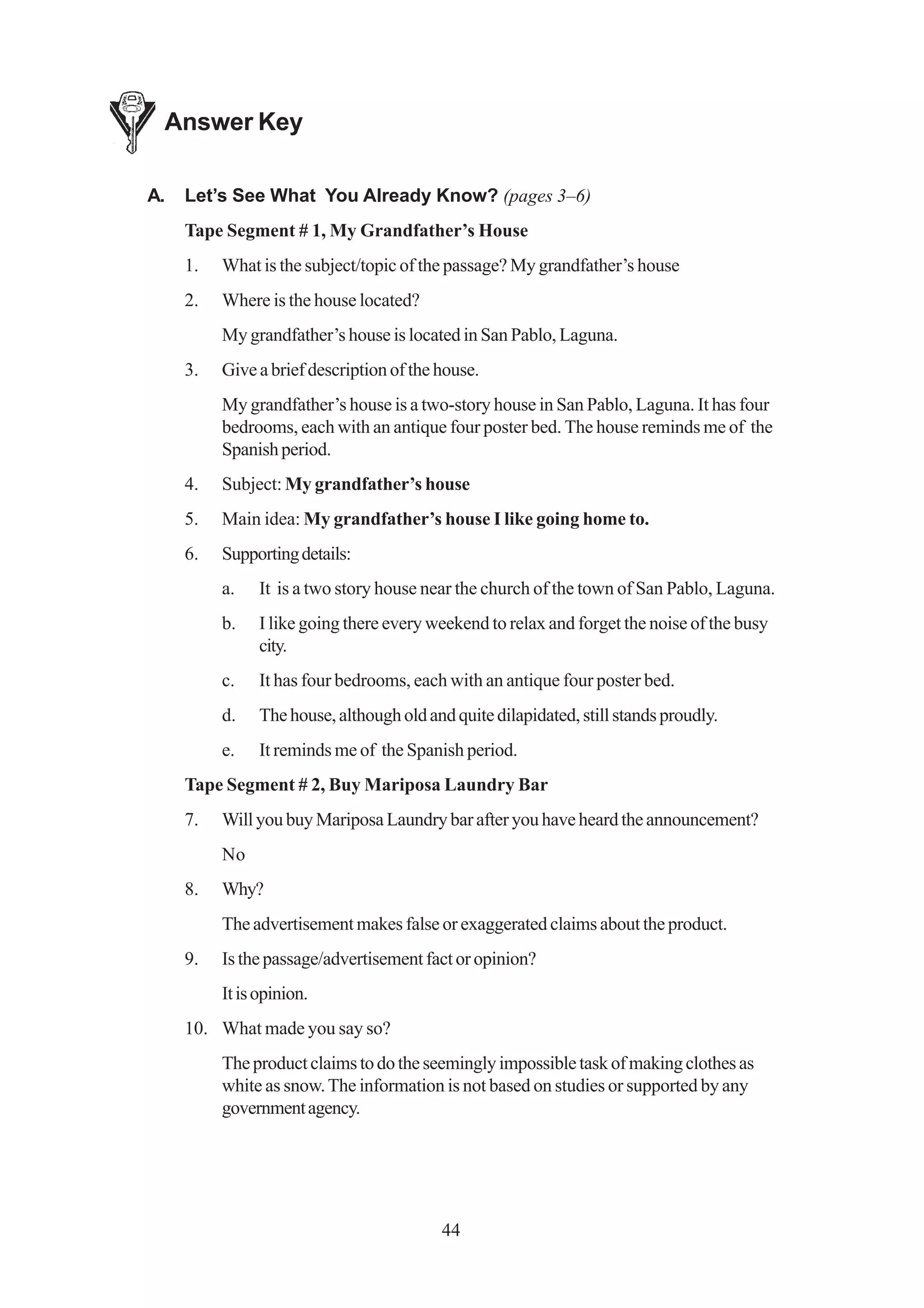 Answer Key

A.   Let’s See What You Already Know? (pages 3–6)
     Tape Segment # 1, My Grandfather’s House
     1.   What is the subject/topic of the passage? My grandfather’s house
     2.   Where is the house located?
          My grandfather’s house is located in San Pablo, Laguna.
     3.   Give a brief description of the house.
          My grandfather’s house is a two-story house in San Pablo, Laguna. It has four
          bedrooms, each with an antique four poster bed. The house reminds me of the
          Spanish period.
     4.   Subject: My grandfather’s house
     5.   Main idea: My grandfather’s house I like going home to.
     6.   Supporting details:
          a.    It is a two story house near the church of the town of San Pablo, Laguna.
          b.    I like going there every weekend to relax and forget the noise of the busy
                city.
          c.    It has four bedrooms, each with an antique four poster bed.
          d.    The house, although old and quite dilapidated, still stands proudly.
          e.    It reminds me of the Spanish period.
     Tape Segment # 2, Buy Mariposa Laundry Bar
     7.   Will you buy Mariposa Laundry bar after you have heard the announcement?
          No
     8.   Why?
          The advertisement makes false or exaggerated claims about the product.
     9.   Is the passage/advertisement fact or opinion?
          It is opinion.
     10. What made you say so?
          The product claims to do the seemingly impossible task of making clothes as
          white as snow. The information is not based on studies or supported by any
          government agency.




                                           44
 