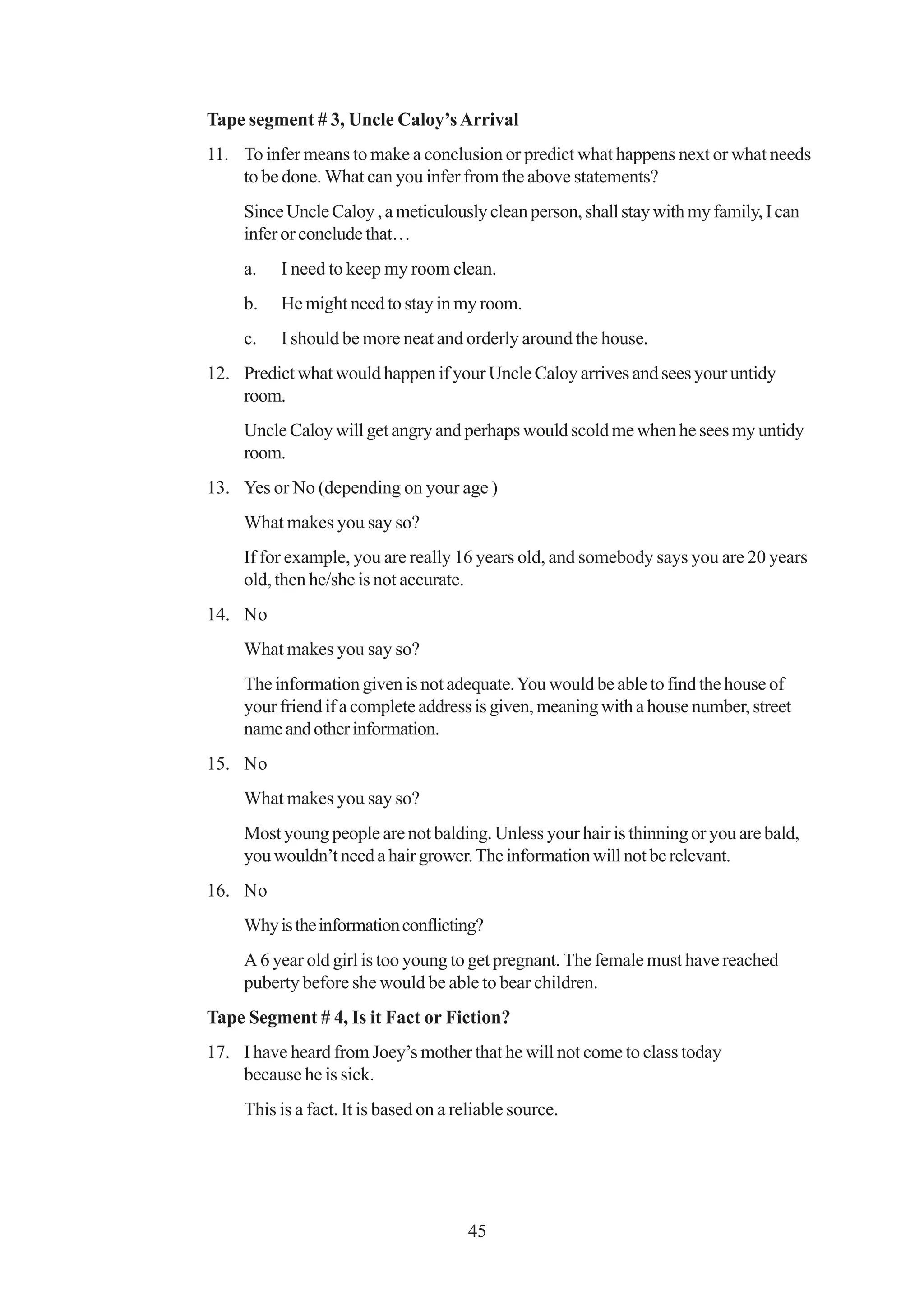 Tape segment # 3, Uncle Caloy’s Arrival
11. To infer means to make a conclusion or predict what happens next or what needs
    to be done. What can you infer from the above statements?
     Since Uncle Caloy , a meticulously clean person, shall stay with my family, I can
     infer or conclude that…
     a.   I need to keep my room clean.
     b.   He might need to stay in my room.
     c.   I should be more neat and orderly around the house.
12. Predict what would happen if your Uncle Caloy arrives and sees your untidy
    room.
     Uncle Caloy will get angry and perhaps would scold me when he sees my untidy
     room.
13. Yes or No (depending on your age )
     What makes you say so?
     If for example, you are really 16 years old, and somebody says you are 20 years
     old, then he/she is not accurate.
14. No
     What makes you say so?
     The information given is not adequate. You would be able to find the house of
     your friend if a complete address is given, meaning with a house number, street
     name and other information.
15. No
     What makes you say so?
     Most young people are not balding. Unless your hair is thinning or you are bald,
     you wouldn’t need a hair grower. The information will not be relevant.
16. No
     Why is the information conflicting?
     A 6 year old girl is too young to get pregnant. The female must have reached
     puberty before she would be able to bear children.
Tape Segment # 4, Is it Fact or Fiction?
17. I have heard from Joey’s mother that he will not come to class today
    because he is sick.
     This is a fact. It is based on a reliable source.




                                       45
 