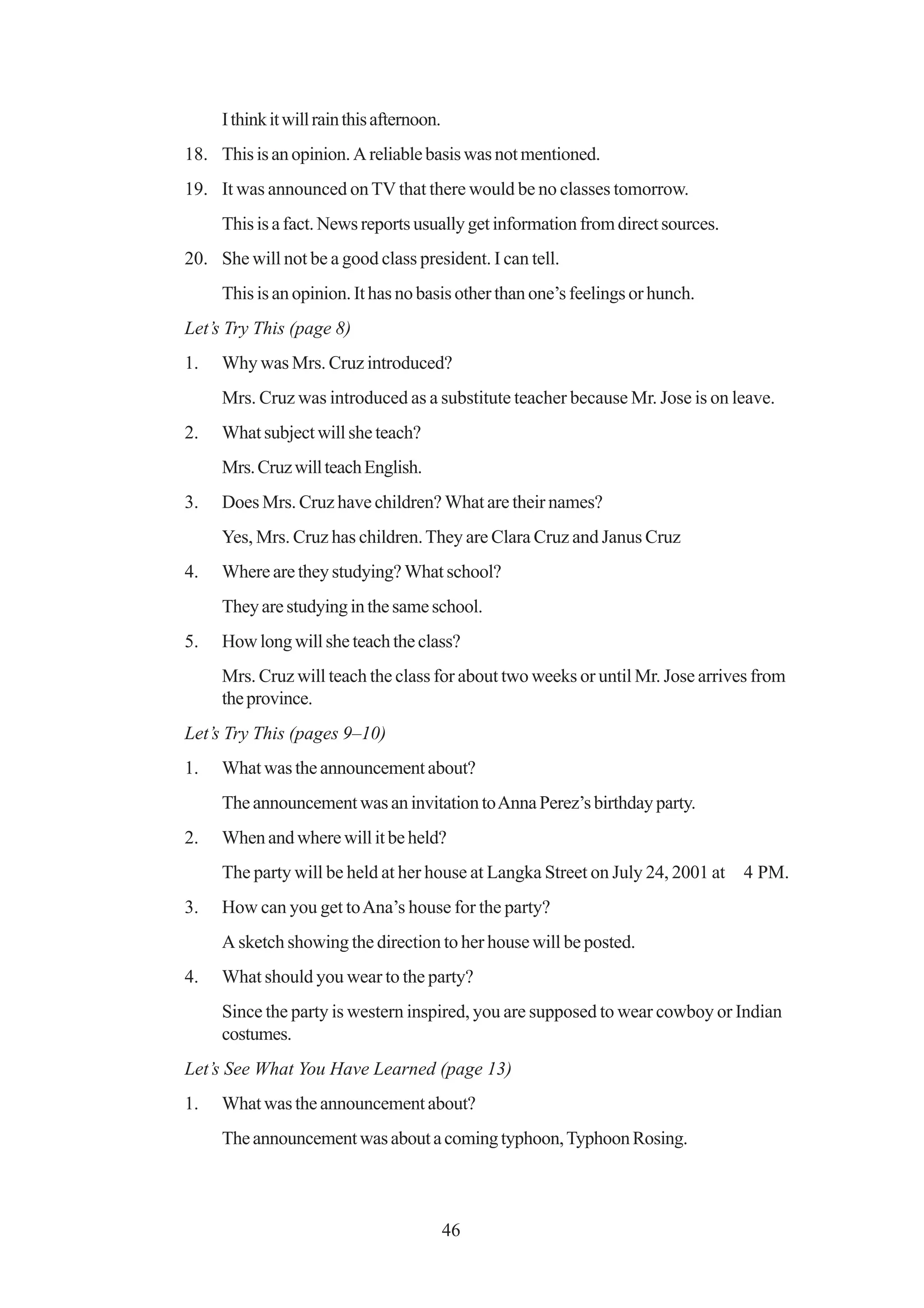 I think it will rain this afternoon.
18. This is an opinion. A reliable basis was not mentioned.
19. It was announced on TV that there would be no classes tomorrow.
     This is a fact. News reports usually get information from direct sources.
20. She will not be a good class president. I can tell.
     This is an opinion. It has no basis other than one’s feelings or hunch.
Let’s Try This (page 8)
1.   Why was Mrs. Cruz introduced?
     Mrs. Cruz was introduced as a substitute teacher because Mr. Jose is on leave.
2.   What subject will she teach?
     Mrs. Cruz will teach English.
3.   Does Mrs. Cruz have children? What are their names?
     Yes, Mrs. Cruz has children. They are Clara Cruz and Janus Cruz
4.   Where are they studying? What school?
     They are studying in the same school.
5.   How long will she teach the class?
     Mrs. Cruz will teach the class for about two weeks or until Mr. Jose arrives from
     the province.
Let’s Try This (pages 9–10)
1.   What was the announcement about?
     The announcement was an invitation to Anna Perez’s birthday party.
2.   When and where will it be held?
     The party will be held at her house at Langka Street on July 24, 2001 at    4 PM.
3.   How can you get to Ana’s house for the party?
     A sketch showing the direction to her house will be posted.
4.   What should you wear to the party?
     Since the party is western inspired, you are supposed to wear cowboy or Indian
     costumes.
Let’s See What You Have Learned (page 13)
1.   What was the announcement about?
     The announcement was about a coming typhoon, Typhoon Rosing.



                                            46
 