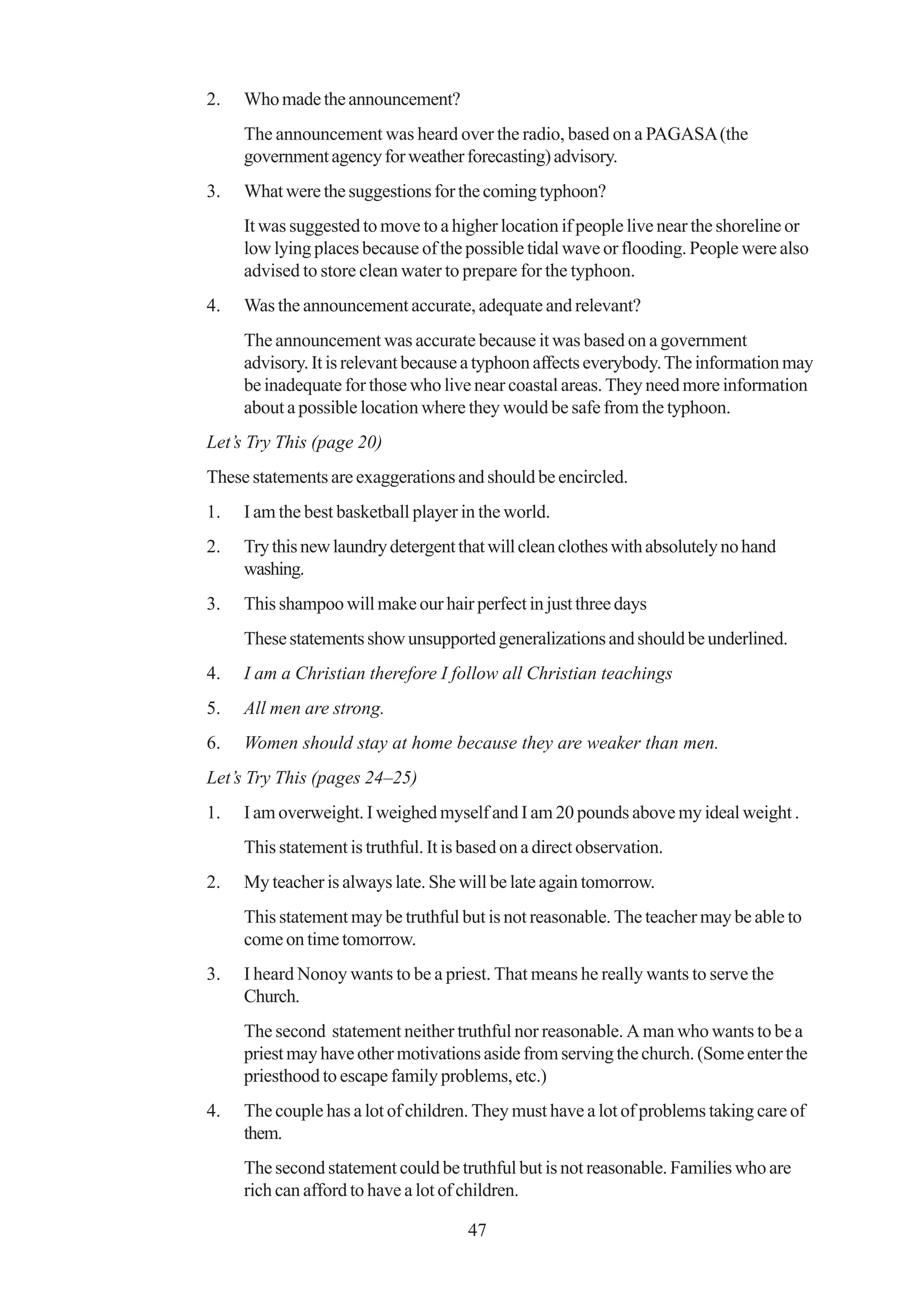 2.   Who made the announcement?
     The announcement was heard over the radio, based on a PAGASA (the
     government agency for weather forecasting) advisory.
3.   What were the suggestions for the coming typhoon?
     It was suggested to move to a higher location if people live near the shoreline or
     low lying places because of the possible tidal wave or flooding. People were also
     advised to store clean water to prepare for the typhoon.
4.   Was the announcement accurate, adequate and relevant?
     The announcement was accurate because it was based on a government
     advisory. It is relevant because a typhoon affects everybody. The information may
     be inadequate for those who live near coastal areas. They need more information
     about a possible location where they would be safe from the typhoon.
Let’s Try This (page 20)
These statements are exaggerations and should be encircled.
1.   I am the best basketball player in the world.
2.   Try this new laundry detergent that will clean clothes with absolutely no hand
     washing.
3.   This shampoo will make our hair perfect in just three days
     These statements show unsupported generalizations and should be underlined.
4.   I am a Christian therefore I follow all Christian teachings
5.   All men are strong.
6.   Women should stay at home because they are weaker than men.
Let’s Try This (pages 24–25)
1.   I am overweight. I weighed myself and I am 20 pounds above my ideal weight .
     This statement is truthful. It is based on a direct observation.
2.   My teacher is always late. She will be late again tomorrow.
     This statement may be truthful but is not reasonable. The teacher may be able to
     come on time tomorrow.
3.   I heard Nonoy wants to be a priest. That means he really wants to serve the
     Church.
     The second statement neither truthful nor reasonable. A man who wants to be a
     priest may have other motivations aside from serving the church. (Some enter the
     priesthood to escape family problems, etc.)
4.   The couple has a lot of children. They must have a lot of problems taking care of
     them.
     The second statement could be truthful but is not reasonable. Families who are
     rich can afford to have a lot of children.

                                       47
 