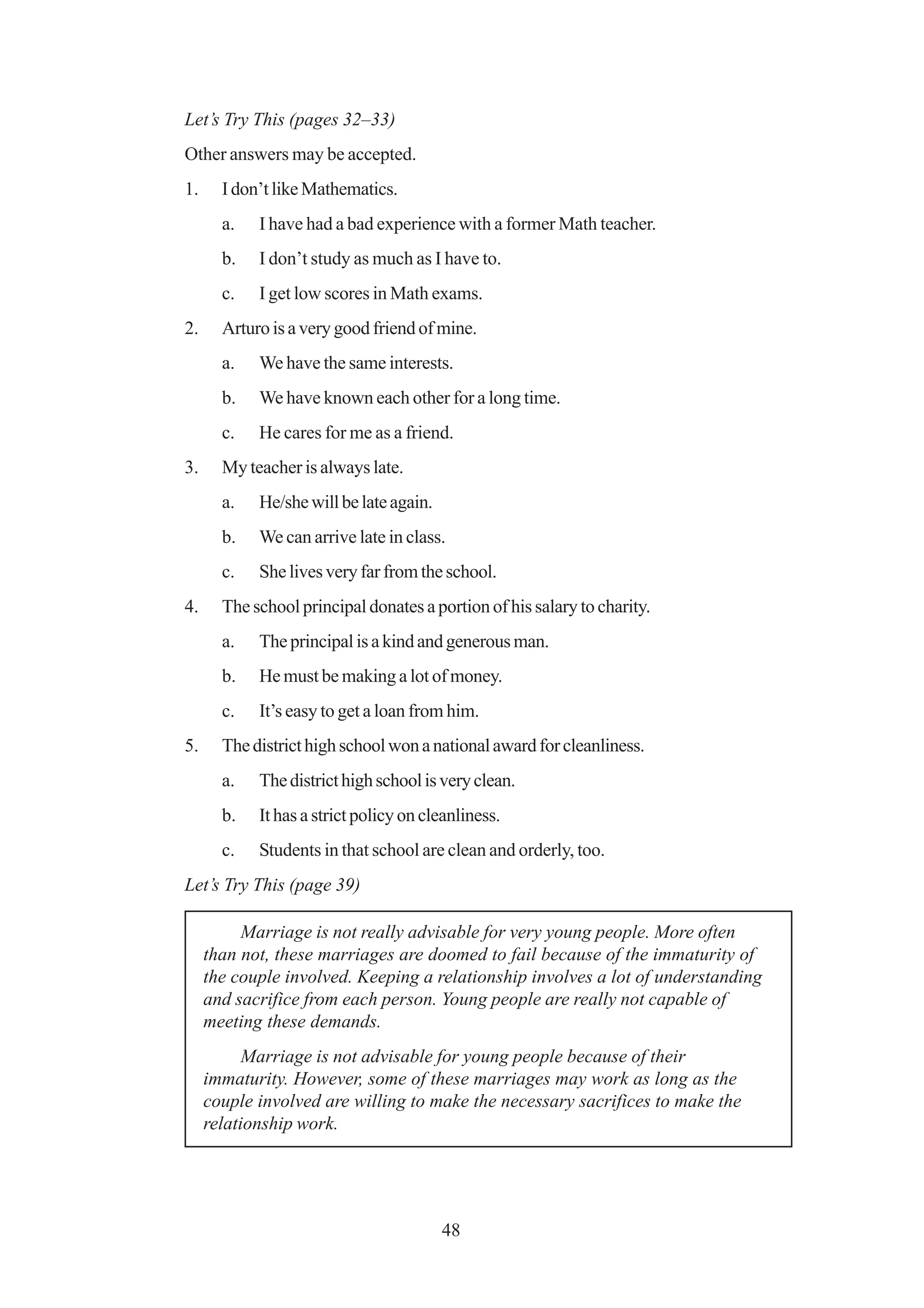 Let’s Try This (pages 32–33)
Other answers may be accepted.
1.     I don’t like Mathematics.
       a.   I have had a bad experience with a former Math teacher.
       b.   I don’t study as much as I have to.
       c.   I get low scores in Math exams.
2.     Arturo is a very good friend of mine.
       a.   We have the same interests.
       b.   We have known each other for a long time.
       c.   He cares for me as a friend.
3.     My teacher is always late.
       a.   He/she will be late again.
       b.   We can arrive late in class.
       c.   She lives very far from the school.
4.     The school principal donates a portion of his salary to charity.
       a.   The principal is a kind and generous man.
       b.   He must be making a lot of money.
       c.   It’s easy to get a loan from him.
5.     The district high school won a national award for cleanliness.
       a.   The district high school is very clean.
       b.   It has a strict policy on cleanliness.
       c.   Students in that school are clean and orderly, too.
Let’s Try This (page 39)

          Marriage is not really advisable for very young people. More often
     than not, these marriages are doomed to fail because of the immaturity of
     the couple involved. Keeping a relationship involves a lot of understanding
     and sacrifice from each person. Young people are really not capable of
     meeting these demands.
           Marriage is not advisable for young people because of their
     immaturity. However, some of these marriages may work as long as the
     couple involved are willing to make the necessary sacrifices to make the
     relationship work.




                                         48
 
