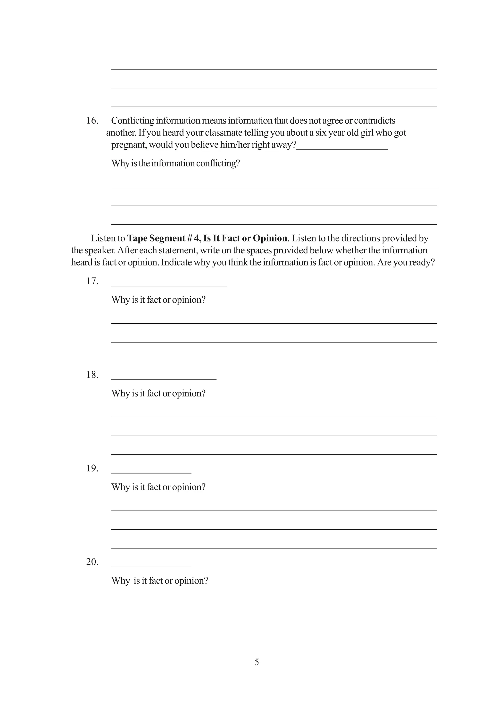 _________________________________________________________________
           _________________________________________________________________
           _________________________________________________________________
    16.    Conflicting information means information that does not agree or contradicts
          another. If you heard your classmate telling you about a six year old girl who got
           pregnant, would you believe him/her right away?___________________
           Why is the information conflicting?
           _________________________________________________________________
           _________________________________________________________________
           _________________________________________________________________
      Listen to Tape Segment # 4, Is It Fact or Opinion. Listen to the directions provided by
the speaker. After each statement, write on the spaces provided below whether the information
heard is fact or opinion. Indicate why you think the information is fact or opinion. Are you ready?
    17.    _______________________
           Why is it fact or opinion?
           _________________________________________________________________
           _________________________________________________________________
           _________________________________________________________________
    18.    _____________________
           Why is it fact or opinion?
           _________________________________________________________________
           _________________________________________________________________
           _________________________________________________________________
    19.    ________________
           Why is it fact or opinion?
           _________________________________________________________________
           _________________________________________________________________
           _________________________________________________________________
    20.    ________________
           Why is it fact or opinion?




                                                  5
 