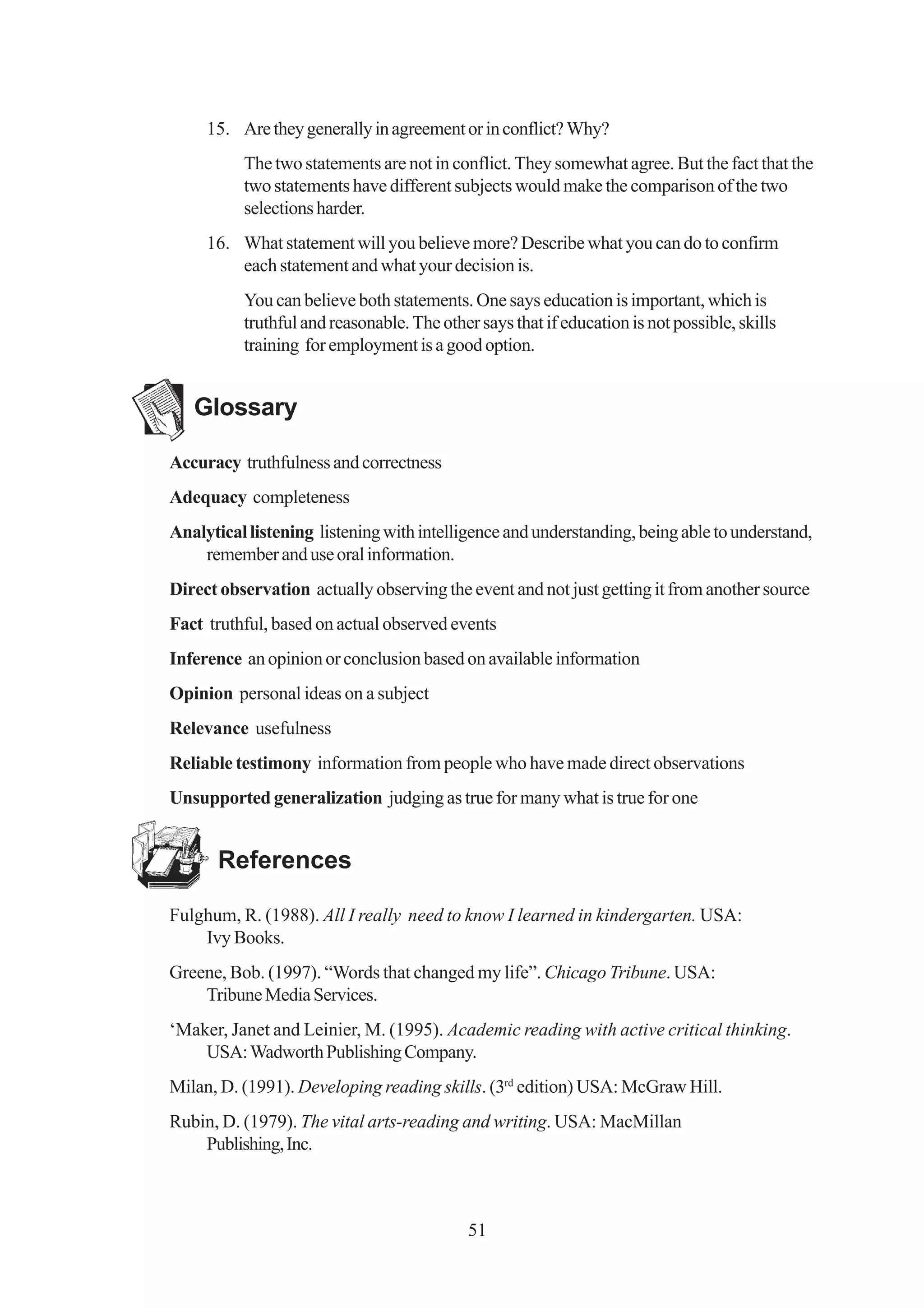 15. Are they generally in agreement or in conflict? Why?
          The two statements are not in conflict. They somewhat agree. But the fact that the
          two statements have different subjects would make the comparison of the two
          selections harder.
     16. What statement will you believe more? Describe what you can do to confirm
         each statement and what your decision is.
          You can believe both statements. One says education is important, which is
          truthful and reasonable. The other says that if education is not possible, skills
          training for employment is a good option.


   Glossary

Accuracy truthfulness and correctness
Adequacy completeness
Analytical listening listening with intelligence and understanding, being able to understand,
    remember and use oral information.
Direct observation actually observing the event and not just getting it from another source
Fact truthful, based on actual observed events
Inference an opinion or conclusion based on available information
Opinion personal ideas on a subject
Relevance usefulness
Reliable testimony information from people who have made direct observations
Unsupported generalization judging as true for many what is true for one


       References

Fulghum, R. (1988). All I really need to know I learned in kindergarten. USA:
    Ivy Books.
Greene, Bob. (1997). “Words that changed my life”. Chicago Tribune. USA:
    Tribune Media Services.
‘Maker, Janet and Leinier, M. (1995). Academic reading with active critical thinking.
    USA: Wadworth Publishing Company.
Milan, D. (1991). Developing reading skills. (3rd edition) USA: McGraw Hill.
Rubin, D. (1979). The vital arts-reading and writing. USA: MacMillan
    Publishing, Inc.



                                            51
 