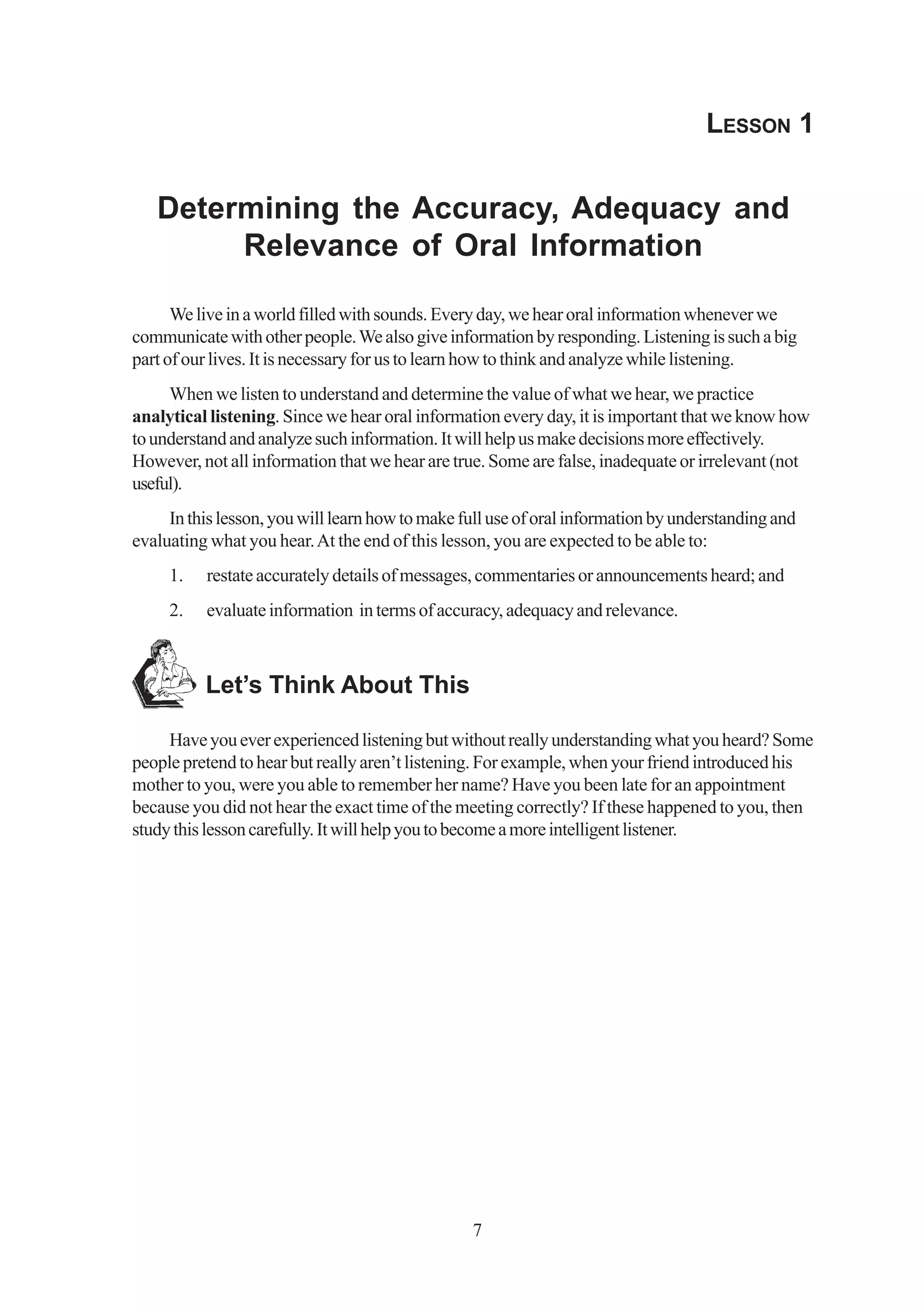 LESSON 1


   Determining the Accuracy, Adequacy and
        Relevance of Oral Information

      We live in a world filled with sounds. Every day, we hear oral information whenever we
communicate with other people. We also give information by responding. Listening is such a big
part of our lives. It is necessary for us to learn how to think and analyze while listening.
     When we listen to understand and determine the value of what we hear, we practice
analytical listening. Since we hear oral information every day, it is important that we know how
to understand and analyze such information. It will help us make decisions more effectively.
However, not all information that we hear are true. Some are false, inadequate or irrelevant (not
useful).
     In this lesson, you will learn how to make full use of oral information by understanding and
evaluating what you hear. At the end of this lesson, you are expected to be able to:
     1.   restate accurately details of messages, commentaries or announcements heard; and
     2.   evaluate information in terms of accuracy, adequacy and relevance.



          Let’s Think About This

     Have you ever experienced listening but without really understanding what you heard? Some
people pretend to hear but really aren’t listening. For example, when your friend introduced his
mother to you, were you able to remember her name? Have you been late for an appointment
because you did not hear the exact time of the meeting correctly? If these happened to you, then
study this lesson carefully. It will help you to become a more intelligent listener.




                                                 7
 