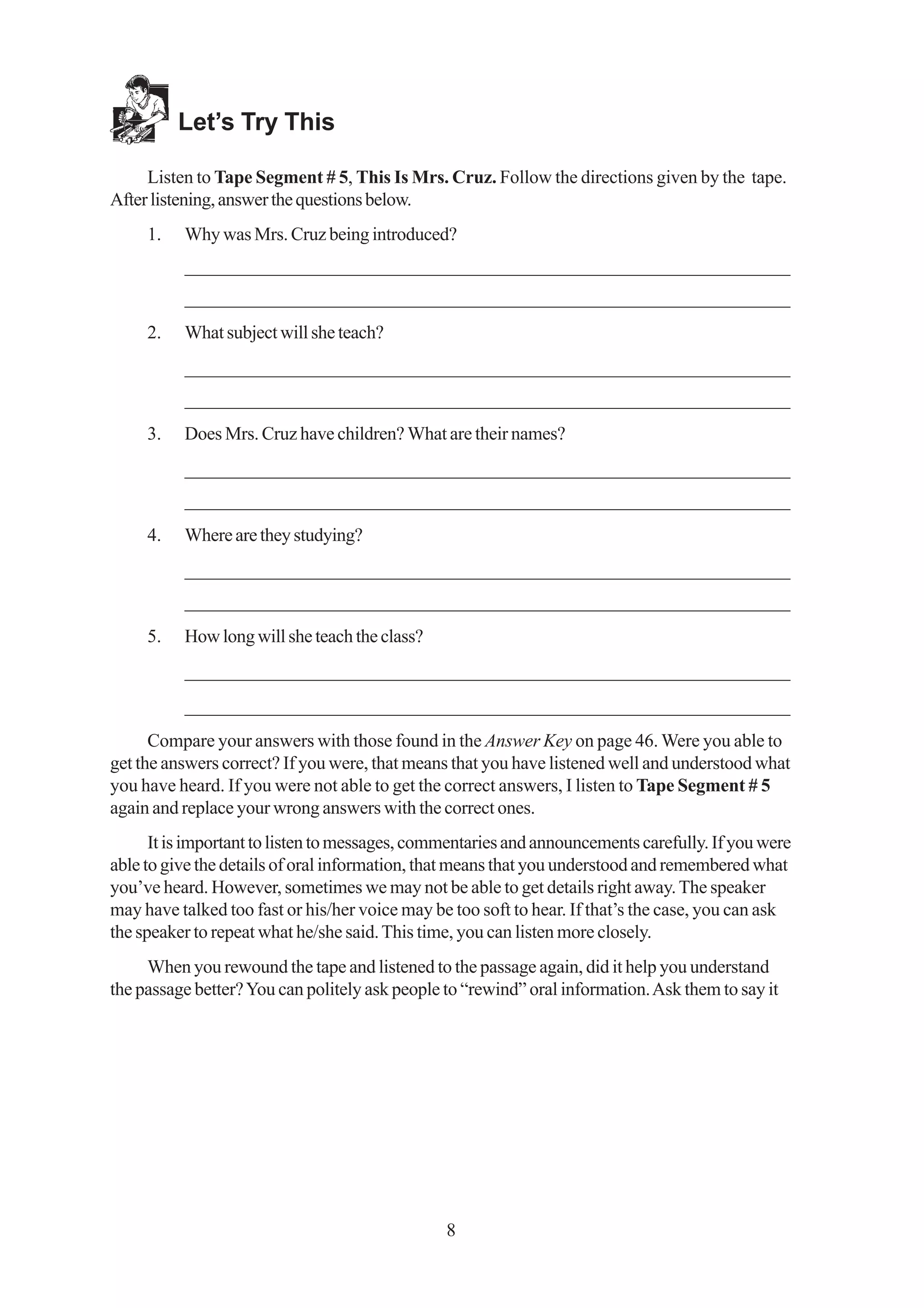 Let’s Try This

     Listen to Tape Segment # 5, This Is Mrs. Cruz. Follow the directions given by the tape.
After listening, answer the questions below.
     1.   Why was Mrs. Cruz being introduced?
          _________________________________________________________________
          _________________________________________________________________
     2.   What subject will she teach?
          _________________________________________________________________
          _________________________________________________________________
     3.   Does Mrs. Cruz have children? What are their names?
          _________________________________________________________________
          _________________________________________________________________
     4.   Where are they studying?
          _________________________________________________________________
          _________________________________________________________________
     5.   How long will she teach the class?
          _________________________________________________________________
          _________________________________________________________________
      Compare your answers with those found in the Answer Key on page 46. Were you able to
get the answers correct? If you were, that means that you have listened well and understood what
you have heard. If you were not able to get the correct answers, I listen to Tape Segment # 5
again and replace your wrong answers with the correct ones.
      It is important to listen to messages, commentaries and announcements carefully. If you were
able to give the details of oral information, that means that you understood and remembered what
you’ve heard. However, sometimes we may not be able to get details right away. The speaker
may have talked too fast or his/her voice may be too soft to hear. If that’s the case, you can ask
the speaker to repeat what he/she said. This time, you can listen more closely.
     When you rewound the tape and listened to the passage again, did it help you understand
the passage better? You can politely ask people to “rewind” oral information. Ask them to say it




                                                8
 