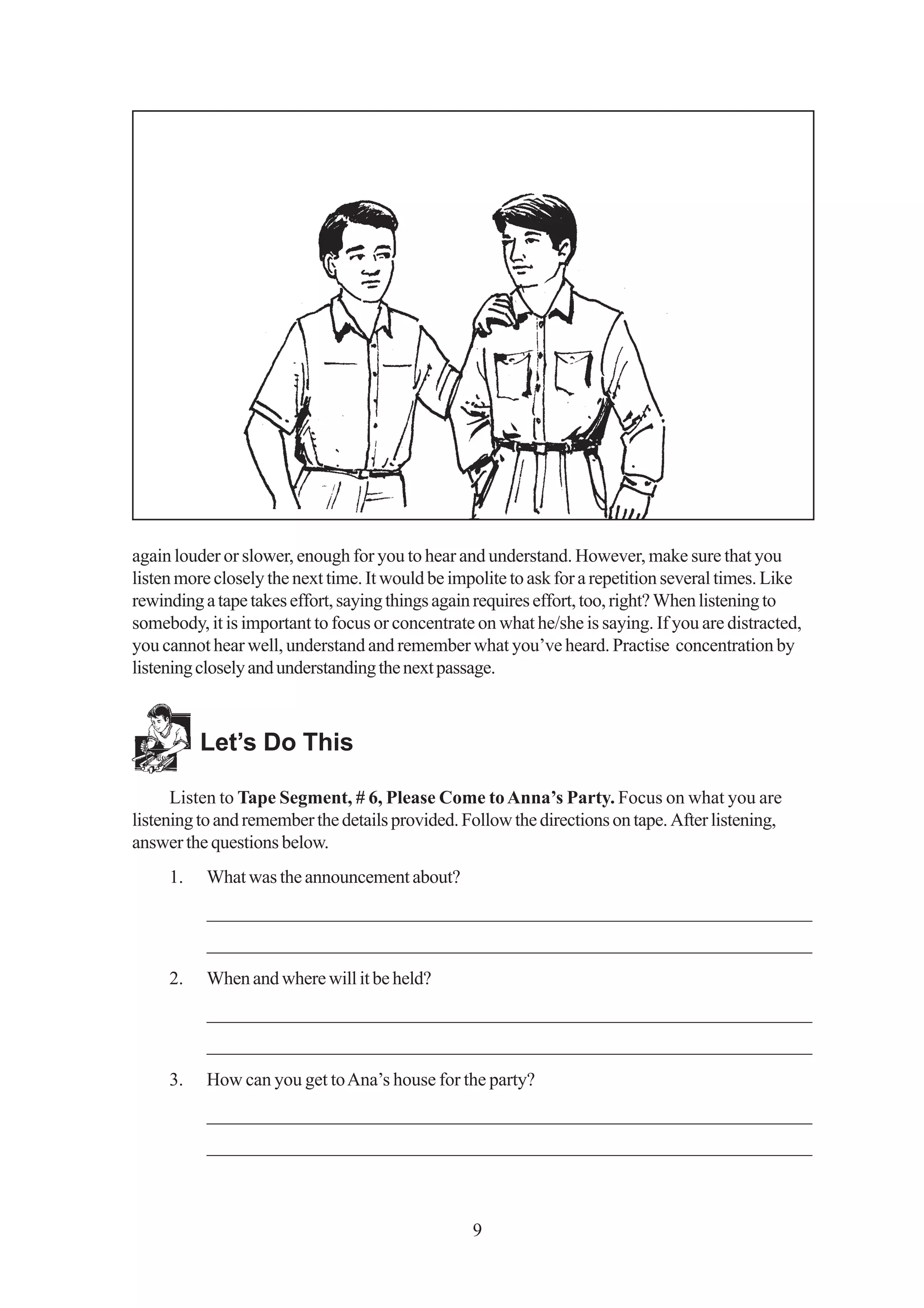 again louder or slower, enough for you to hear and understand. However, make sure that you
listen more closely the next time. It would be impolite to ask for a repetition several times. Like
rewinding a tape takes effort, saying things again requires effort, too, right? When listening to
somebody, it is important to focus or concentrate on what he/she is saying. If you are distracted,
you cannot hear well, understand and remember what you’ve heard. Practise concentration by
listening closely and understanding the next passage.



          Let’s Do This

      Listen to Tape Segment, # 6, Please Come to Anna’s Party. Focus on what you are
listening to and remember the details provided. Follow the directions on tape. After listening,
answer the questions below.
     1.    What was the announcement about?
           _________________________________________________________________
           _________________________________________________________________
     2.    When and where will it be held?
           _________________________________________________________________
           _________________________________________________________________
     3.    How can you get to Ana’s house for the party?
           _________________________________________________________________
           _________________________________________________________________



                                                  9
 