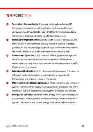 Technology Companies: With the core business based around IT,
technology companies, including software, hardware, and internet
companies, need IT auditors to ensure that their technologies and data
management practices adhere to standards and are secure.
Healthcare Organizations: Hospitals, health insurance companies, and
other entities in the healthcare industry require IT auditors to protect
patient data and ensure compliance with health information regulations
like HIPAA (Health Insurance Portability and Accountability Act).
Government Agencies: Local, state, and federal government agencies
hire IT auditors to oversee the proper management of IT resources,
enhance data security, and ensure compliance with government-specific
IT policies and procedures.
Educational Institutions: Universities and colleges employ IT auditors to
safeguard student information, ensure integrity in educational
technologies, and improve IT system efficiencies.
Manufacturing and Retail Companies: These companies use complex IT
systems to manage their supply chains, production processes, and online
retailing. IT auditors help ensure these systems are secure and efficient.
Energy and Utilities: Companies in the energy sector, including electric,
gas, and water utilities, need IT auditors to manage risks related to the IT
systems that monitor and control energy production and distribution.
www.infosectrain.com 08
 