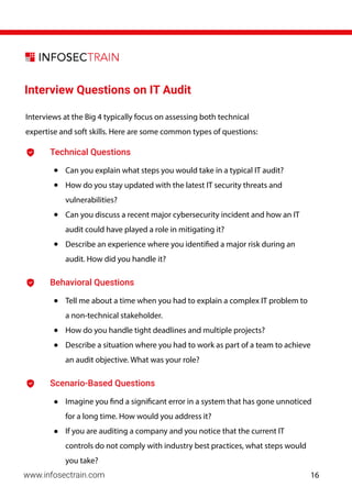 Interview Questions on IT Audit
Technical Questions
• Can you explain what steps you would take in a typical IT audit?
• How do you stay updated with the latest IT security threats and
vulnerabilities?
• Can you discuss a recent major cybersecurity incident and how an IT
audit could have played a role in mitigating it?
• Describe an experience where you identified a major risk during an
audit. How did you handle it?
Behavioral Questions
• Tell me about a time when you had to explain a complex IT problem to
a non-technical stakeholder.
• How do you handle tight deadlines and multiple projects?
• Describe a situation where you had to work as part of a team to achieve
an audit objective. What was your role?
Scenario-Based Questions
• Imagine you find a significant error in a system that has gone unnoticed
for a long time. How would you address it?
• If you are auditing a company and you notice that the current IT
controls do not comply with industry best practices, what steps would
you take?
Interviews at the Big 4 typically focus on assessing both technical
expertise and soft skills. Here are some common types of questions:
www.infosectrain.com 16
 