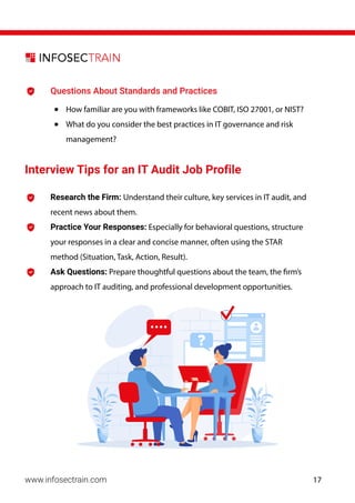 Research the Firm: Understand their culture, key services in IT audit, and
recent news about them.
Practice Your Responses: Especially for behavioral questions, structure
your responses in a clear and concise manner, often using the STAR
method (Situation, Task, Action, Result).
Ask Questions: Prepare thoughtful questions about the team, the firm’s
approach to IT auditing, and professional development opportunities.
www.infosectrain.com
Questions About Standards and Practices
• How familiar are you with frameworks like COBIT, ISO 27001, or NIST?
• What do you consider the best practices in IT governance and risk
management?
Interview Tips for an IT Audit Job Profile
17
 