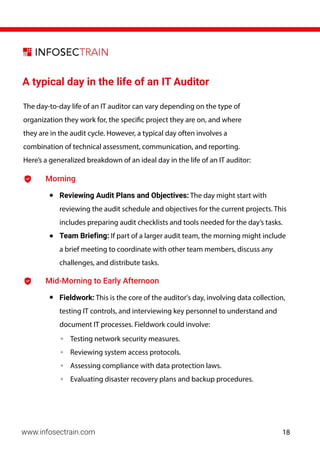 A typical day in the life of an IT Auditor
The day-to-day life of an IT auditor can vary depending on the type of
organization they work for, the specific project they are on, and where
they are in the audit cycle. However, a typical day often involves a
combination of technical assessment, communication, and reporting.
Here’s a generalized breakdown of an ideal day in the life of an IT auditor:
Morning
• Reviewing Audit Plans and Objectives: The day might start with
reviewing the audit schedule and objectives for the current projects. This
includes preparing audit checklists and tools needed for the day’s tasks.
• Team Briefing: If part of a larger audit team, the morning might include
a brief meeting to coordinate with other team members, discuss any
challenges, and distribute tasks.
Mid-Morning to Early Afternoon
• Fieldwork: This is the core of the auditor's day, involving data collection,
testing IT controls, and interviewing key personnel to understand and
document IT processes. Fieldwork could involve:
◦ Testing network security measures.
◦ Reviewing system access protocols.
◦ Assessing compliance with data protection laws.
◦ Evaluating disaster recovery plans and backup procedures.
www.infosectrain.com 18
 