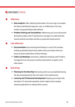 www.infosectrain.com
Afternoon
• Data Analysis: After collecting information, the next step is to analyze
the data to identify discrepancies, risks, or inefficiencies. This may
involve using specialized audit software.
• Problem Solving and Consultation: Addressing any issues discovered
during the analysis with IT and business managers to understand the
reasons behind anomalies and discuss potential improvements.
Late Afternoon
• Documentation: Documenting the findings is crucial. This includes
writing up detailed reports that outline what was tested, what was
found, and the implications of those findings.
• Follow-Up Meetings: Sometimes, additional meetings with IT staff or
management are necessary to clarify certain points or gather more
information.
End of Day
• Planning for the Next Day: Reviewing what was accomplished during
the day and preparing for the next steps in the audit process.
• Learning and Professional Development: Keeping up-to-date with
the latest in IT and audit standards, which might involve reading
industry publications or taking online courses.
19
 
