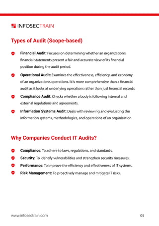 www.infosectrain.com
Types of Audit (Scope-based)
Why Companies Conduct IT Audits?
Information Systems Audit: Deals with reviewing and evaluating the
information systems, methodologies, and operations of an organization.
Compliance Audit: Checks whether a body is following internal and
external regulations and agreements.
Operational Audit: Examines the effectiveness, efficiency, and economy
of an organization’s operations. It is more comprehensive than a financial
audit as it looks at underlying operations rather than just financial records.
Financial Audit: Focuses on determining whether an organization’s
financial statements present a fair and accurate view of its financial
position during the audit period.
Compliance: To adhere to laws, regulations, and standards.
Security: To identify vulnerabilities and strengthen security measures.
Performance: To improve the efficiency and effectiveness of IT systems.
Risk Management: To proactively manage and mitigate IT risks.
05
 