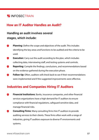 Industries and Companies Hiring IT Auditors
www.infosectrain.com
How an IT Auditor Handles an Audit?
Financial Institutions: Banks, insurance companies, and other financial
services organizations have a high demand for IT auditors to ensure
compliance with financial regulations, safeguard sensitive data, and
manage financial risks.
Consulting Firms: Many consulting firms hire IT auditors to provide
auditing services to their clients. These firms often work with a range of
industries, giving IT auditors exposure to diverse IT environments and
systems.
Planning: Define the scope and objectives of the audit. This includes
identifying the key areas and functions to be audited and the criteria to be
used.
Execution: Carry out the audit according to the plan, which includes
collecting data, interviewing staff, and testing systems and controls.
Reporting: Compile the findings, conclusions, and recommendations based
on the evidence gathered during the execution phase.
Follow-Up: Often, auditors will check back to see if their recommendations
were implemented and if the suggested improvements were effective.
Handling an audit involves several
stages, which include:
07
 