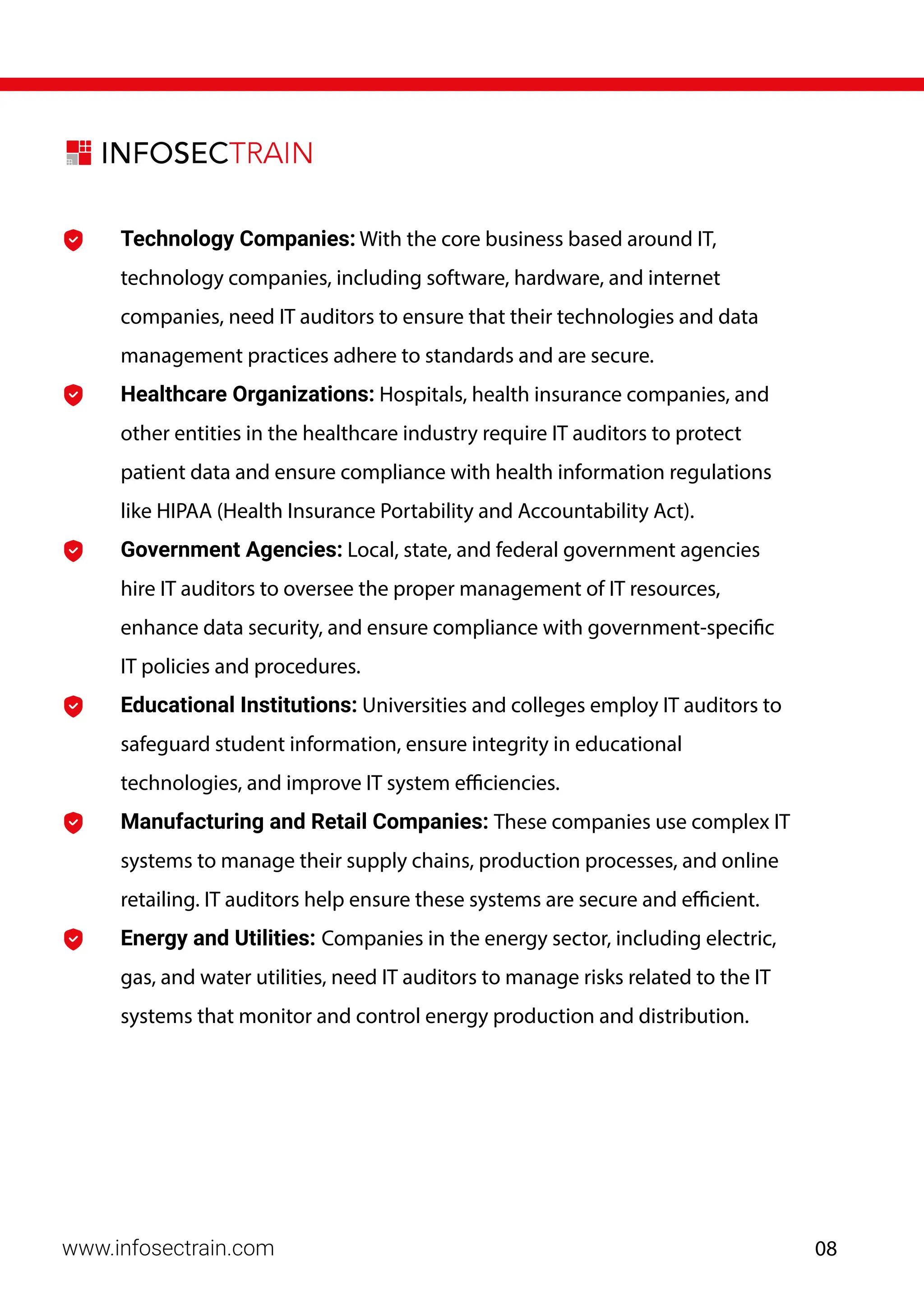 Technology Companies: With the core business based around IT,
technology companies, including software, hardware, and internet
companies, need IT auditors to ensure that their technologies and data
management practices adhere to standards and are secure.
Healthcare Organizations: Hospitals, health insurance companies, and
other entities in the healthcare industry require IT auditors to protect
patient data and ensure compliance with health information regulations
like HIPAA (Health Insurance Portability and Accountability Act).
Government Agencies: Local, state, and federal government agencies
hire IT auditors to oversee the proper management of IT resources,
enhance data security, and ensure compliance with government-specific
IT policies and procedures.
Educational Institutions: Universities and colleges employ IT auditors to
safeguard student information, ensure integrity in educational
technologies, and improve IT system efficiencies.
Manufacturing and Retail Companies: These companies use complex IT
systems to manage their supply chains, production processes, and online
retailing. IT auditors help ensure these systems are secure and efficient.
Energy and Utilities: Companies in the energy sector, including electric,
gas, and water utilities, need IT auditors to manage risks related to the IT
systems that monitor and control energy production and distribution.
www.infosectrain.com 08
 