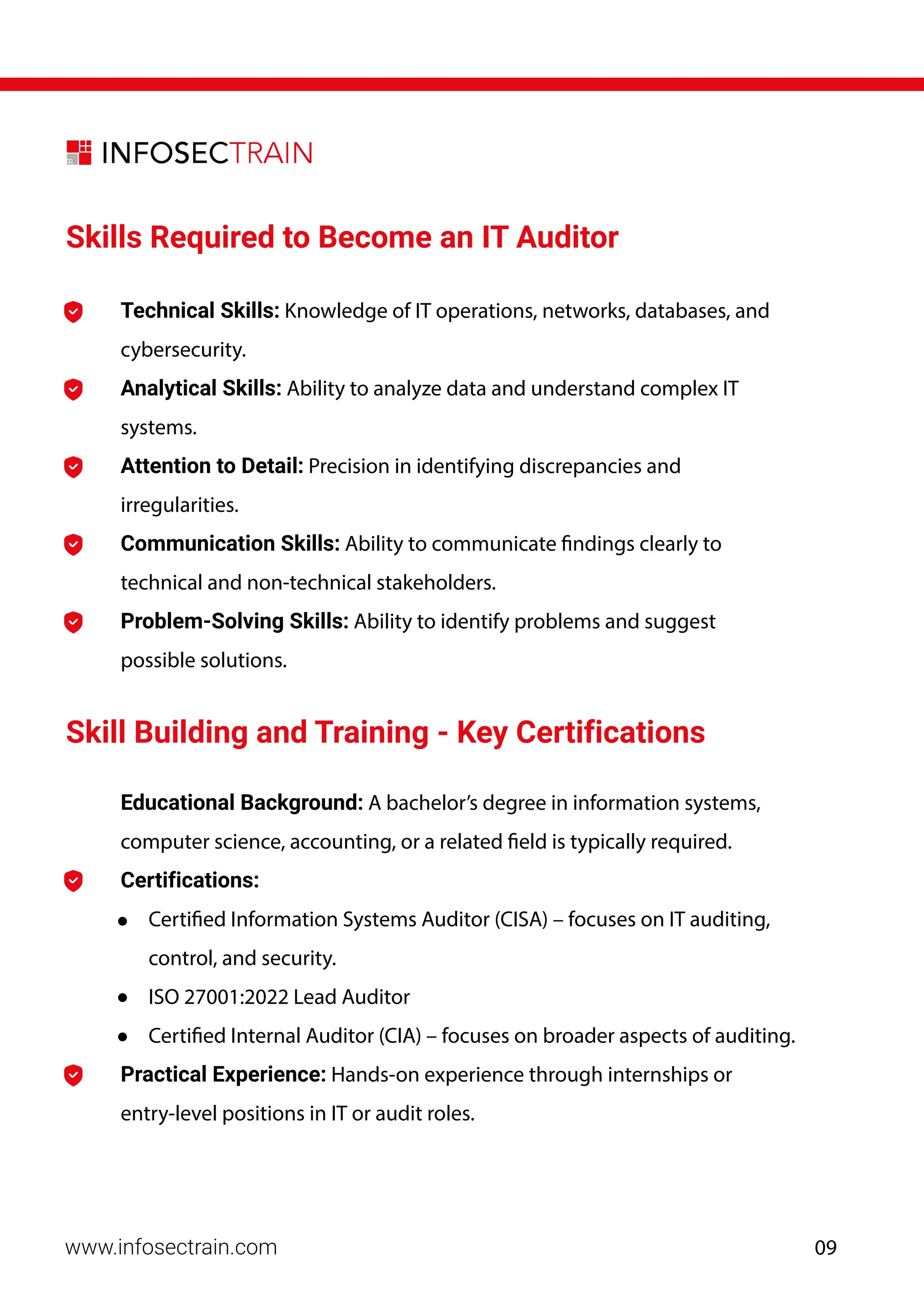 www.infosectrain.com
Skills Required to Become an IT Auditor
Educational Background: A bachelor’s degree in information systems,
computer science, accounting, or a related field is typically required.
Technical Skills: Knowledge of IT operations, networks, databases, and
cybersecurity.
Analytical Skills: Ability to analyze data and understand complex IT
systems.
Attention to Detail: Precision in identifying discrepancies and
irregularities.
Communication Skills: Ability to communicate findings clearly to
technical and non-technical stakeholders.
Problem-Solving Skills: Ability to identify problems and suggest
possible solutions.
Skill Building and Training - Key Certifications
Certifications:
• Certified Information Systems Auditor (CISA) – focuses on IT auditing,
control, and security.
• ISO 27001:2022 Lead Auditor
• Certified Internal Auditor (CIA) – focuses on broader aspects of auditing.
Practical Experience: Hands-on experience through internships or
entry-level positions in IT or audit roles.
09
 