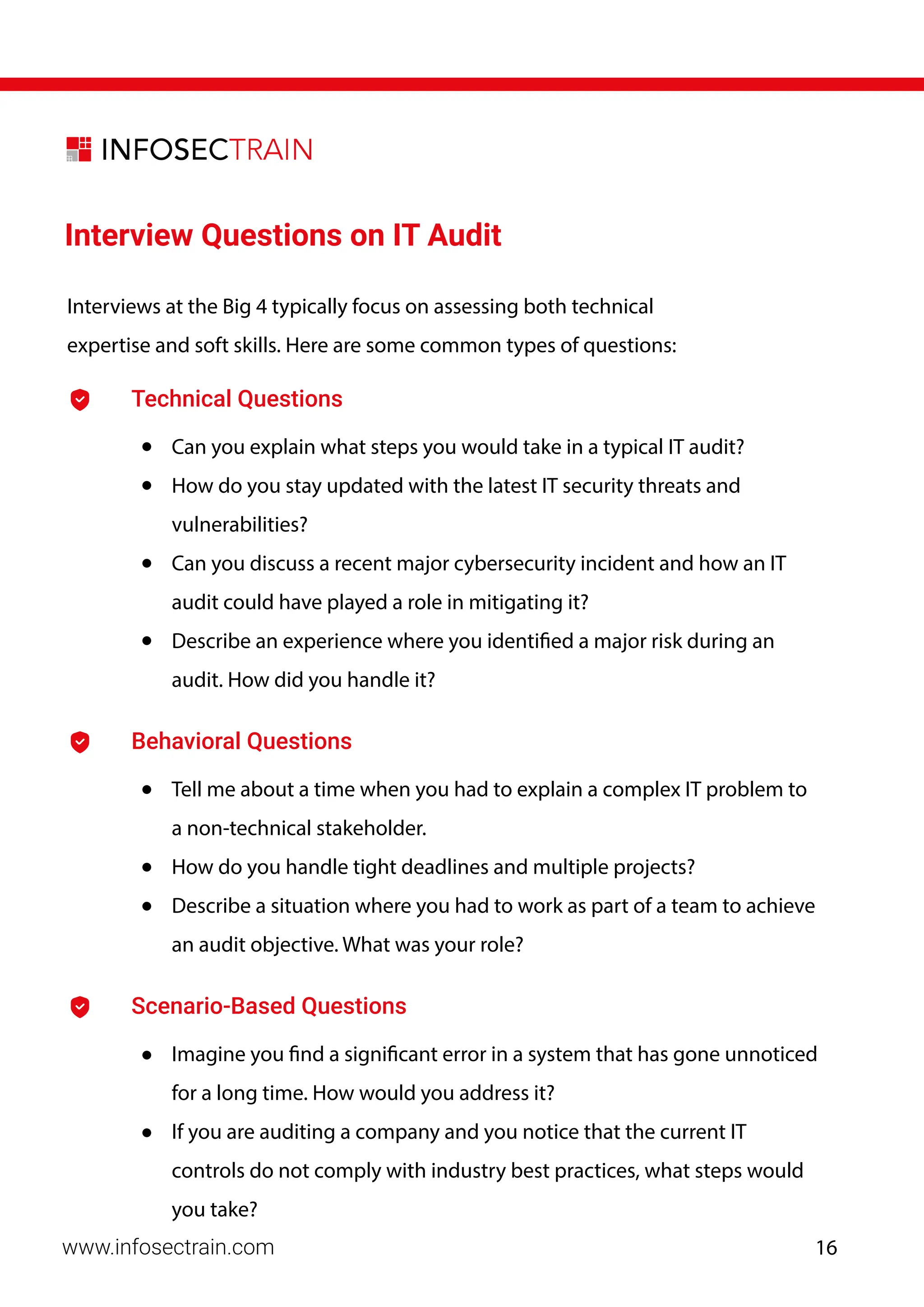 Interview Questions on IT Audit
Technical Questions
• Can you explain what steps you would take in a typical IT audit?
• How do you stay updated with the latest IT security threats and
vulnerabilities?
• Can you discuss a recent major cybersecurity incident and how an IT
audit could have played a role in mitigating it?
• Describe an experience where you identified a major risk during an
audit. How did you handle it?
Behavioral Questions
• Tell me about a time when you had to explain a complex IT problem to
a non-technical stakeholder.
• How do you handle tight deadlines and multiple projects?
• Describe a situation where you had to work as part of a team to achieve
an audit objective. What was your role?
Scenario-Based Questions
• Imagine you find a significant error in a system that has gone unnoticed
for a long time. How would you address it?
• If you are auditing a company and you notice that the current IT
controls do not comply with industry best practices, what steps would
you take?
Interviews at the Big 4 typically focus on assessing both technical
expertise and soft skills. Here are some common types of questions:
www.infosectrain.com 16
 