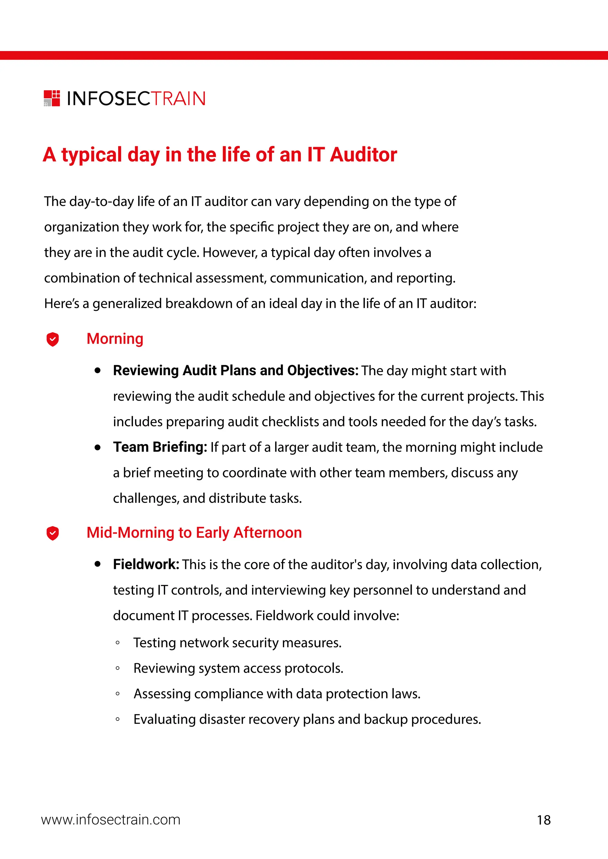 A typical day in the life of an IT Auditor
The day-to-day life of an IT auditor can vary depending on the type of
organization they work for, the specific project they are on, and where
they are in the audit cycle. However, a typical day often involves a
combination of technical assessment, communication, and reporting.
Here’s a generalized breakdown of an ideal day in the life of an IT auditor:
Morning
• Reviewing Audit Plans and Objectives: The day might start with
reviewing the audit schedule and objectives for the current projects. This
includes preparing audit checklists and tools needed for the day’s tasks.
• Team Briefing: If part of a larger audit team, the morning might include
a brief meeting to coordinate with other team members, discuss any
challenges, and distribute tasks.
Mid-Morning to Early Afternoon
• Fieldwork: This is the core of the auditor's day, involving data collection,
testing IT controls, and interviewing key personnel to understand and
document IT processes. Fieldwork could involve:
◦ Testing network security measures.
◦ Reviewing system access protocols.
◦ Assessing compliance with data protection laws.
◦ Evaluating disaster recovery plans and backup procedures.
www.infosectrain.com 18
 