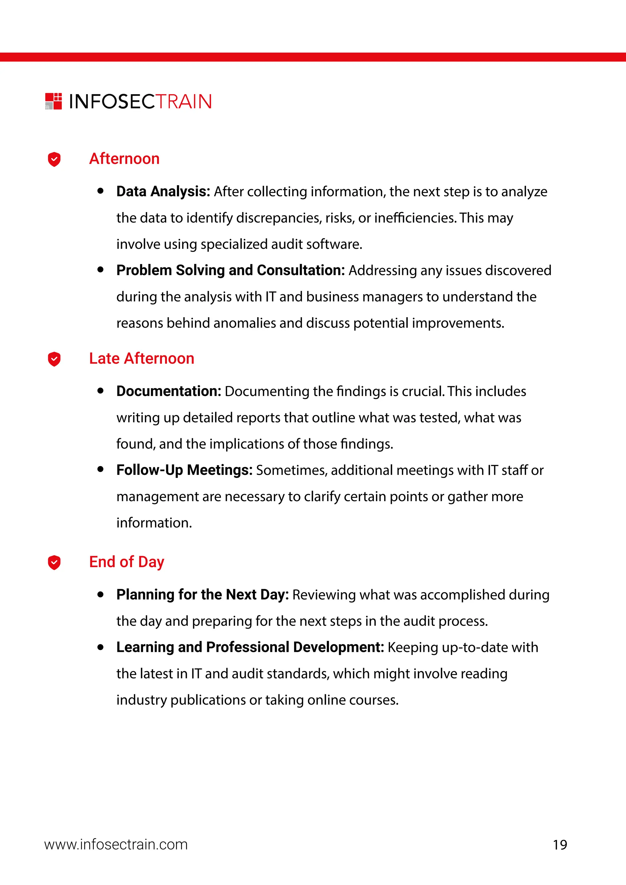 www.infosectrain.com
Afternoon
• Data Analysis: After collecting information, the next step is to analyze
the data to identify discrepancies, risks, or inefficiencies. This may
involve using specialized audit software.
• Problem Solving and Consultation: Addressing any issues discovered
during the analysis with IT and business managers to understand the
reasons behind anomalies and discuss potential improvements.
Late Afternoon
• Documentation: Documenting the findings is crucial. This includes
writing up detailed reports that outline what was tested, what was
found, and the implications of those findings.
• Follow-Up Meetings: Sometimes, additional meetings with IT staff or
management are necessary to clarify certain points or gather more
information.
End of Day
• Planning for the Next Day: Reviewing what was accomplished during
the day and preparing for the next steps in the audit process.
• Learning and Professional Development: Keeping up-to-date with
the latest in IT and audit standards, which might involve reading
industry publications or taking online courses.
19
 