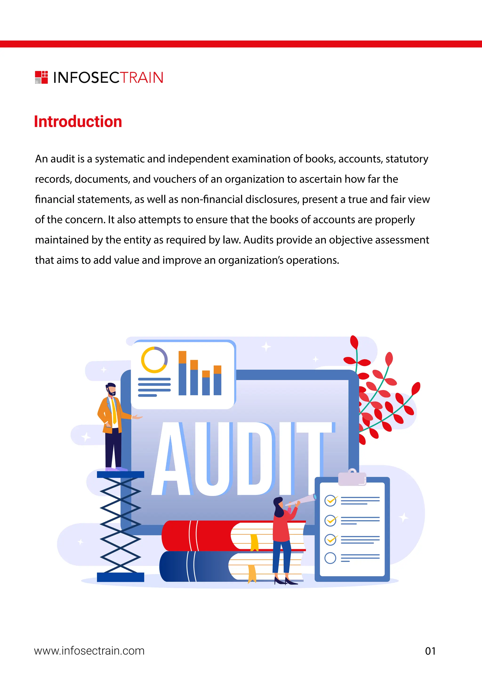 www.infosectrain.com
Introduction
An audit is a systematic and independent examination of books, accounts, statutory
records, documents, and vouchers of an organization to ascertain how far the
financial statements, as well as non-financial disclosures, present a true and fair view
of the concern. It also attempts to ensure that the books of accounts are properly
maintained by the entity as required by law. Audits provide an objective assessment
that aims to add value and improve an organization’s operations.
01
 