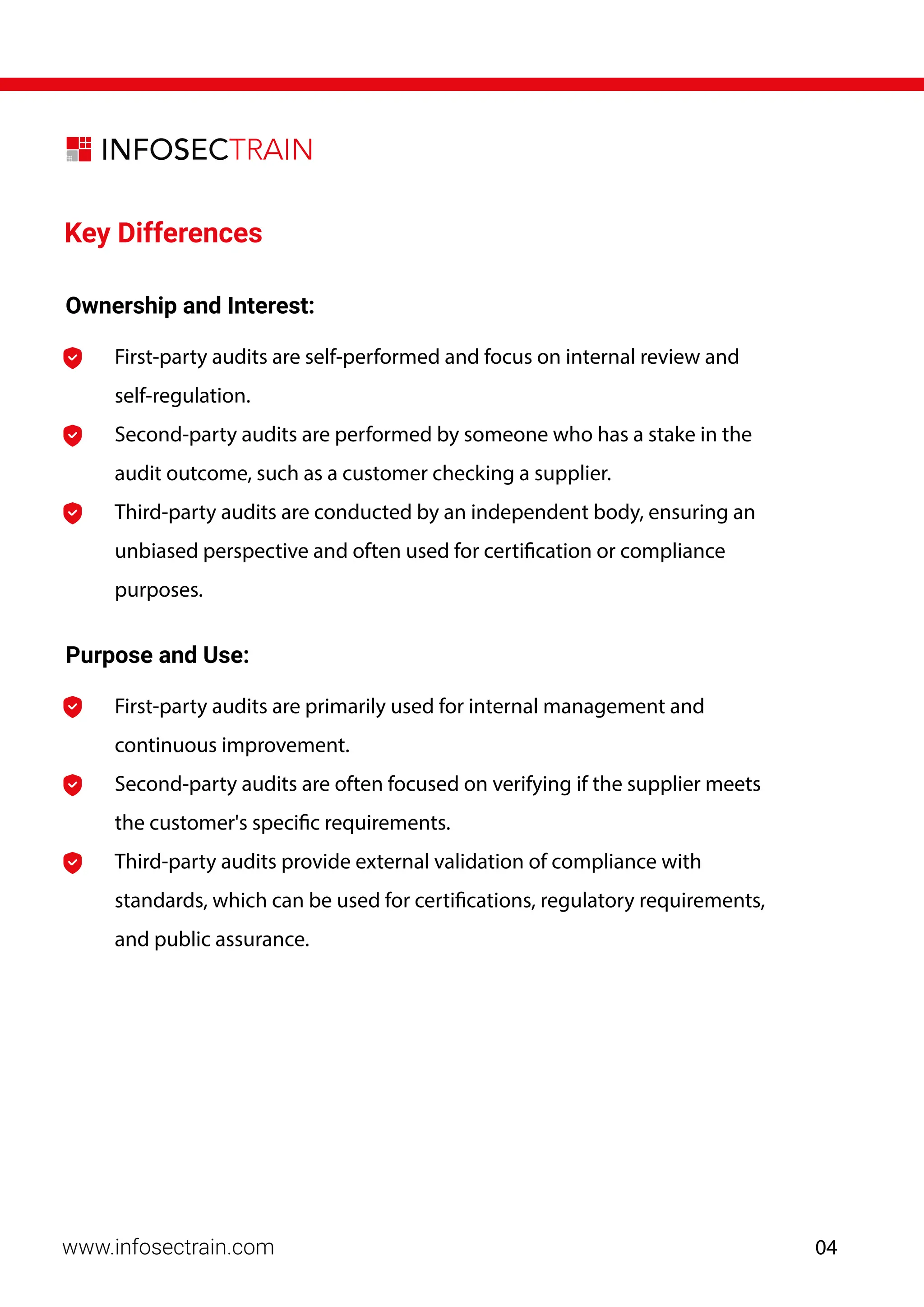 Key Differences
Ownership and Interest:
First-party audits are self-performed and focus on internal review and
self-regulation.
Second-party audits are performed by someone who has a stake in the
audit outcome, such as a customer checking a supplier.
Third-party audits are conducted by an independent body, ensuring an
unbiased perspective and often used for certification or compliance
purposes.
Purpose and Use:
First-party audits are primarily used for internal management and
continuous improvement.
Second-party audits are often focused on verifying if the supplier meets
the customer's specific requirements.
Third-party audits provide external validation of compliance with
standards, which can be used for certifications, regulatory requirements,
and public assurance.
www.infosectrain.com 04
 