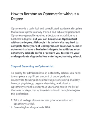 How to Become an Optometrist without a
Degree
Optometry is a technical and complicated academic discipline
that requires professionally trained and educated personnel.
Optometry generally requires a doctorate in addition to a
bachelor’s degree. But you can become an Optometrist
without a degree. Although it is technically required to
complete three years of undergraduate coursework, most
optometrists have a bachelor’s degree. In addition, most
optometry schools prefer or require you to receive your
undergraduate degree before entering optometry school.
Steps of Becoming an Optometrist:
To qualify for admission into an optometry school, you need
to complete a significant amount of undergraduate
coursework focusing on science subjects including anatomy,
biology, physiology, organic chemistry, and physics.
Optometry school lasts for four years and here is the list of
the tasks or steps that optometrists should complete to join
this profession:
1. Take all college classes necessary for admission into
optometry school.
2. Earn a high undergraduate GPA.
 