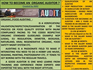 HOW TO BECOME AN ORGANIC AUDITOR ?
Created by AMV
ORGANIC /FOOD AUDITING :
IS A VERIFICATION/
VALIDATION/INSPECTION/EXAMINATION OF THE
PROCESS OR FOOD QUALITY SYSTEM WITH INLINE
COMPLIANCE PACING TO THE CODEX RESPECTIVE
ORGANIC STANDARD GUIDELINES EXAMPLE NOP
(USDA), EU REGULATION, DEMETER, BIOSUISSE,
NATURLAND, KRAV, REGENERATIVE ORGANIC, FOOD
SAFETY MGMT SYSTEM ETC.
AUDITING IS A PASSIONATE FIELD TO MAKE IT
INTERESTING YOU NEED TO DO A HOBBY LIKE MUSIC,
READING, PAINTING, PHOTOGRAPHY ETC. IT TENDS TO
GET BORING WITH THE REGULAR TRAVELS.
A GOOD AUDITOR IS ONE WHO LEARNS FROM
TRAINING AND EXPERIENCE FROM EXPERTS AND
EXPERTISE THE SKILL WITH THE RIGHT ATTITUDE.
• QUALIFICATION OF AN
AUDITOR
 CROP PRODUCTION : DEGREE
IN AGRICULTURE OR BOTANY
 PROCESSING : DEGREE FROM
AGRICULTURE OR SCIENCE
BACKGROUND.
 DURATION FOR BECOMING AN
AUDITOR : MIN 2 YEARS AS
TRAINEE IN AN ORGANIC CB
WHAT IS THE SALARY RANGE FOR
ENTRY TRAINEE AUDITOR ?
15-25K @ MONTH
This will also depend on the CB.
• WHAT IS THE SALARY RANGE
FOR AN AUDITOR ?
30-40K @ MONTH.
• WHAT IS THE SALARY RANGE
OF AN SENIOR AUDITOR (MIN
10 YEARS EXPERIENCE)
40-55K @ MONTH.
• WHAT IS THE SALARY OF
INTERNATIONAL AUDITOR
(WITH AN EXPERIENCE OF
10YEARS MIN IN THE
RESPECTIVE STANDARD AND
SCOPE ) ?
1-2 LAKHS PER MONTH.
7 September 2022 1
 