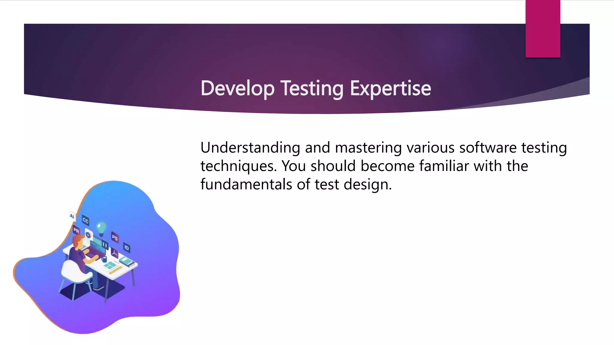 Develop Testing Expertise
Understanding and mastering various software testing
techniques. You should become familiar with the
fundamentals of test design.
 