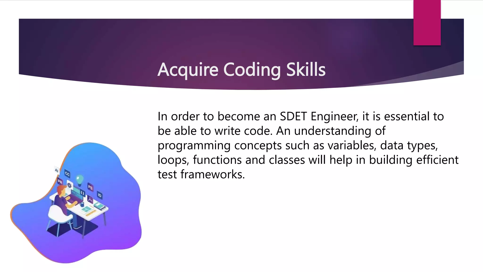 Acquire Coding Skills
In order to become an SDET Engineer, it is essential to
be able to write code. An understanding of
programming concepts such as variables, data types,
loops, functions and classes will help in building efficient
test frameworks.
 