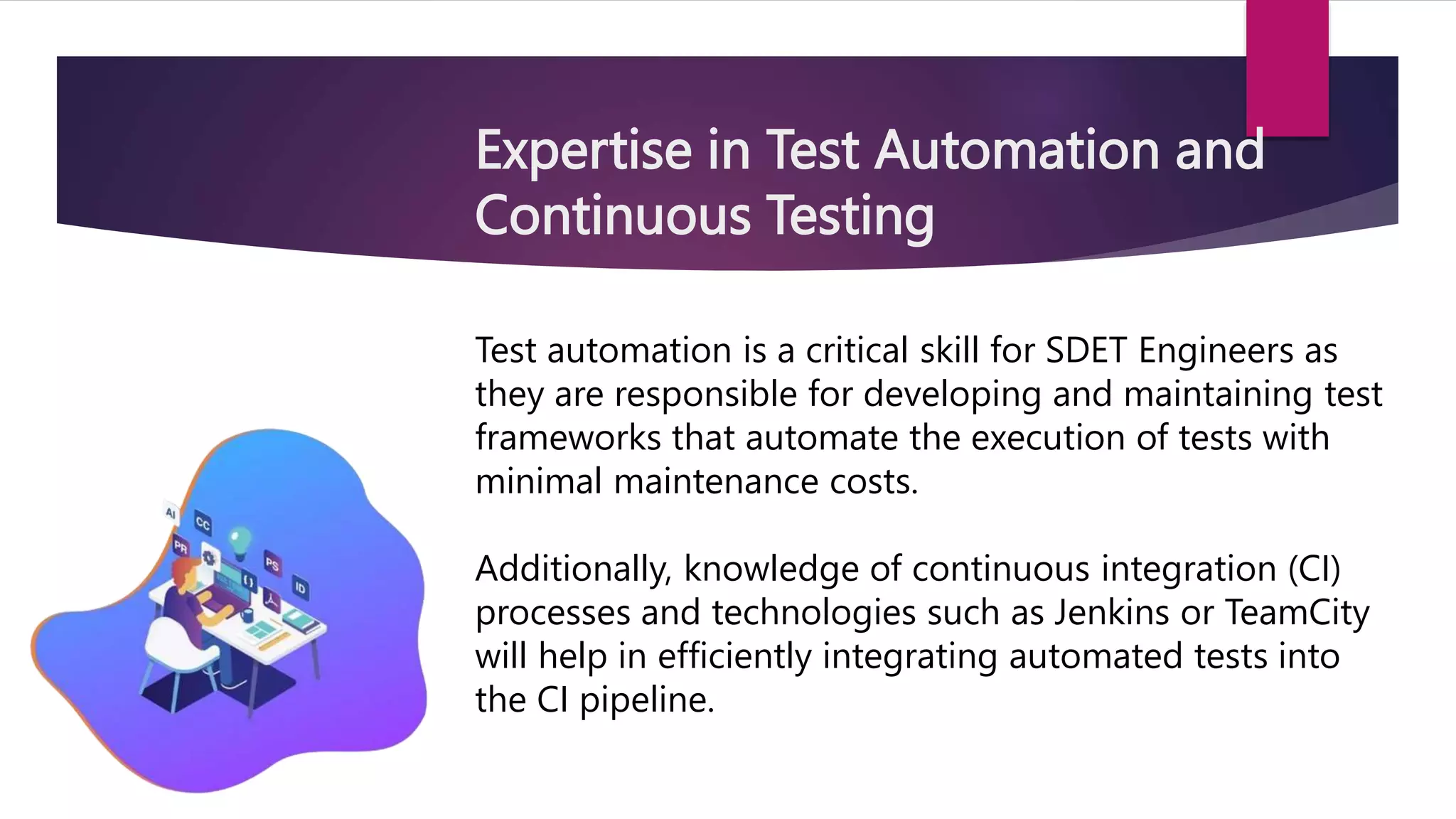 Expertise in Test Automation and
Continuous Testing
Test automation is a critical skill for SDET Engineers as
they are responsible for developing and maintaining test
frameworks that automate the execution of tests with
minimal maintenance costs.
Additionally, knowledge of continuous integration (CI)
processes and technologies such as Jenkins or TeamCity
will help in efficiently integrating automated tests into
the CI pipeline.
 