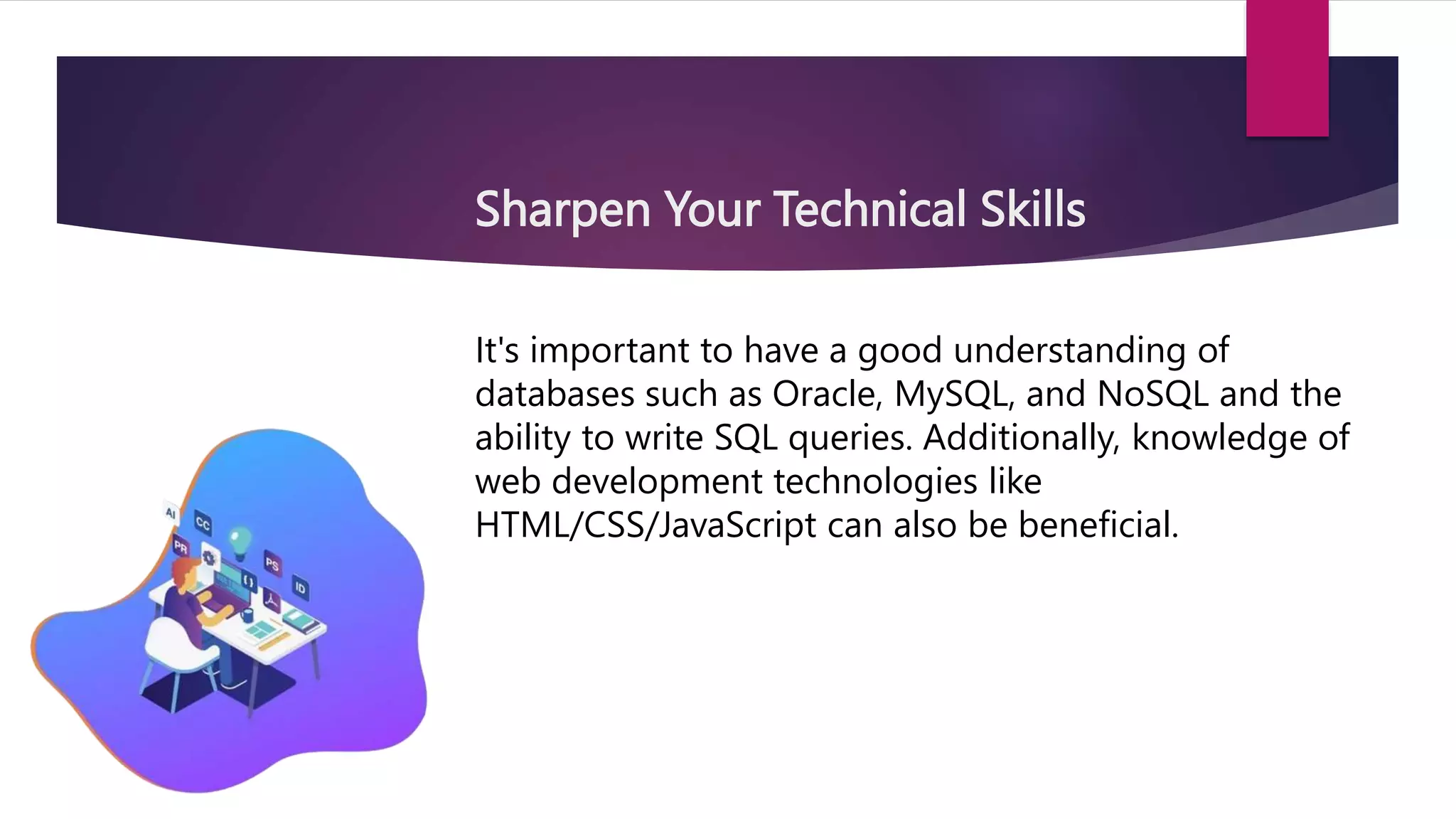 Sharpen Your Technical Skills
It's important to have a good understanding of
databases such as Oracle, MySQL, and NoSQL and the
ability to write SQL queries. Additionally, knowledge of
web development technologies like
HTML/CSS/JavaScript can also be beneficial.
 