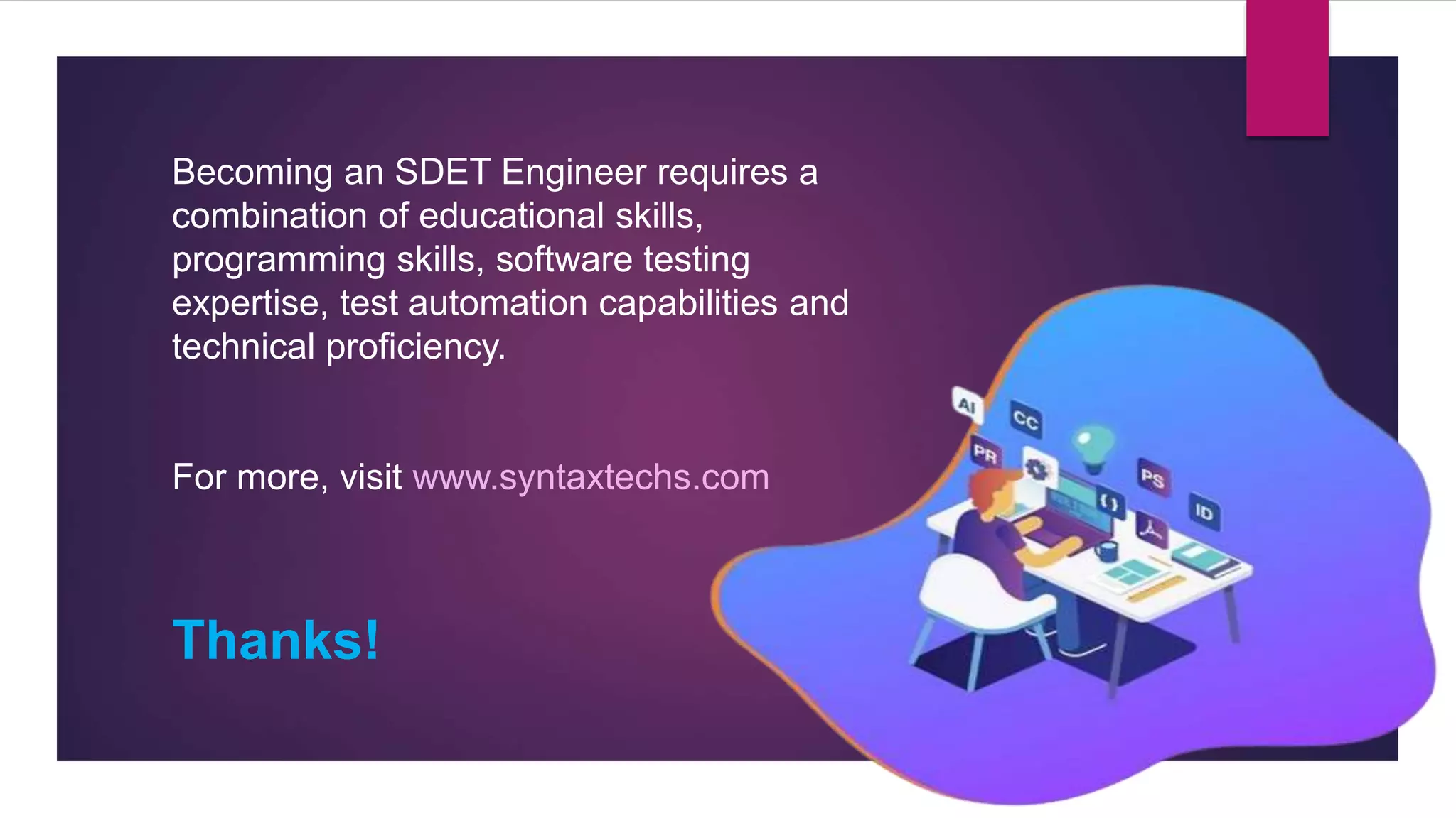 Becoming an SDET Engineer requires a
combination of educational skills,
programming skills, software testing
expertise, test automation capabilities and
technical proficiency.
For more, visit www.syntaxtechs.com
Thanks!
 