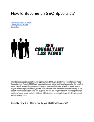 How to Become an SEO Specialist?
SEO Consultant Las Vegas
Las Vegas SEO Expert
Contact us
Intend to seek a job in search engine optimization (SEO), yet don't know where to begin? SEO
Consultant Las Vegas's SEO Expert occupation guide is intended to aid you to take the very first
steps towards a rewarding profession in search engine optimization as well as online search
engine advertising and marketing (SEM). The overview gives a comprehensive summary of the
search engine optimization skills you ought to find out, the very best search engine optimization
training choices, career paths in SEO and SEM, just how to end up being an SEO Professional,
as well as a lot more.
Exactly how Do I Come To Be an SEO Professional?
 