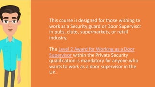 This course is designed for those wishing to
work as a Security guard or Door Supervisor
in pubs, clubs, supermarkets, or retail
industry.
The Level 2 Award for Working as a Door
Supervisor within the Private Security
qualification is mandatory for anyone who
wants to work as a door supervisor in the
UK.
 