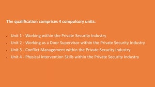 The qualification comprises 4 compulsory units:
 Unit 1 - Working within the Private Security Industry
 Unit 2 - Working as a Door Supervisor within the Private Security Industry
 Unit 3 - Conflict Management within the Private Security Industry
 Unit 4 - Physical Intervention Skills within the Private Security Industry
 