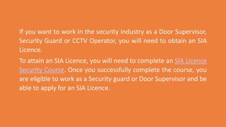 If you want to work in the security industry as a Door Supervisor,
Security Guard or CCTV Operator, you will need to obtain an SIA
Licence.
To attain an SIA Licence, you will need to complete an SIA Licence
Security Course. Once you successfully complete the course, you
are eligible to work as a Security guard or Door Supervisor and be
able to apply for an SIA Licence.
 