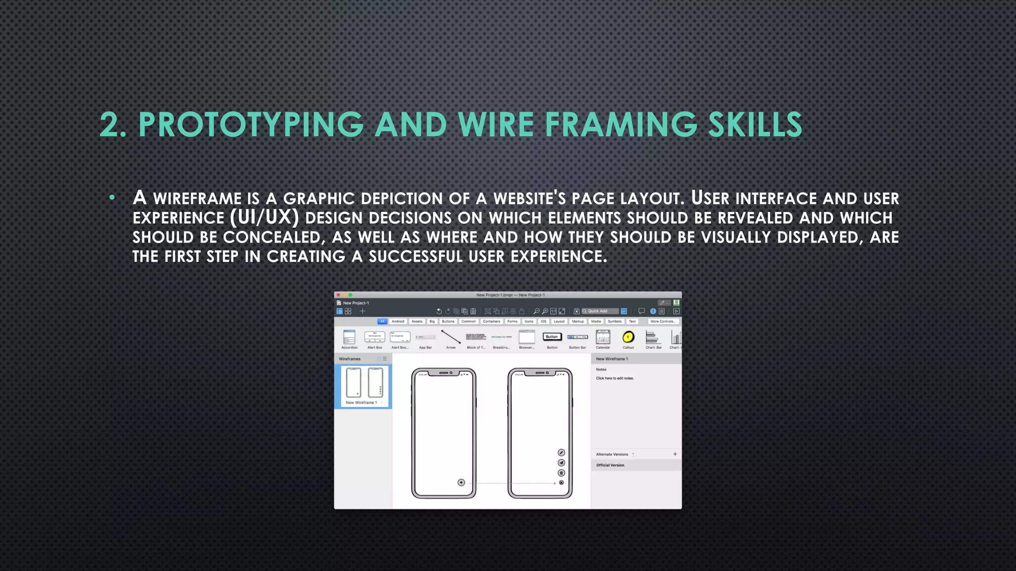 2. PROTOTYPING AND WIRE FRAMING SKILLS
• A WIREFRAME IS A GRAPHIC DEPICTION OF A WEBSITE'S PAGE LAYOUT. USER INTERFACE AND USER
EXPERIENCE (UI/UX) DESIGN DECISIONS ON WHICH ELEMENTS SHOULD BE REVEALED AND WHICH
SHOULD BE CONCEALED, AS WELL AS WHERE AND HOW THEY SHOULD BE VISUALLY DISPLAYED, ARE
THE FIRST STEP IN CREATING A SUCCESSFUL USER EXPERIENCE.
 