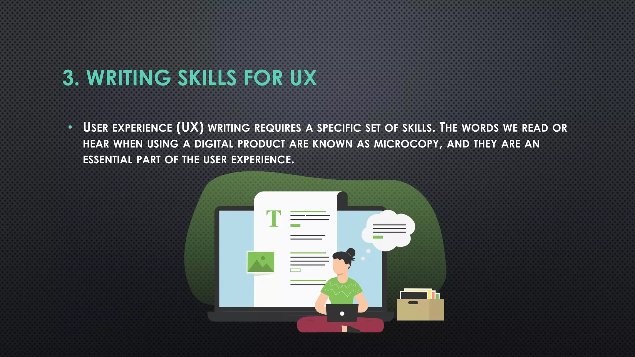 3. WRITING SKILLS FOR UX
• USER EXPERIENCE (UX) WRITING REQUIRES A SPECIFIC SET OF SKILLS. THE WORDS WE READ OR
HEAR WHEN USING A DIGITAL PRODUCT ARE KNOWN AS MICROCOPY, AND THEY ARE AN
ESSENTIAL PART OF THE USER EXPERIENCE.
 