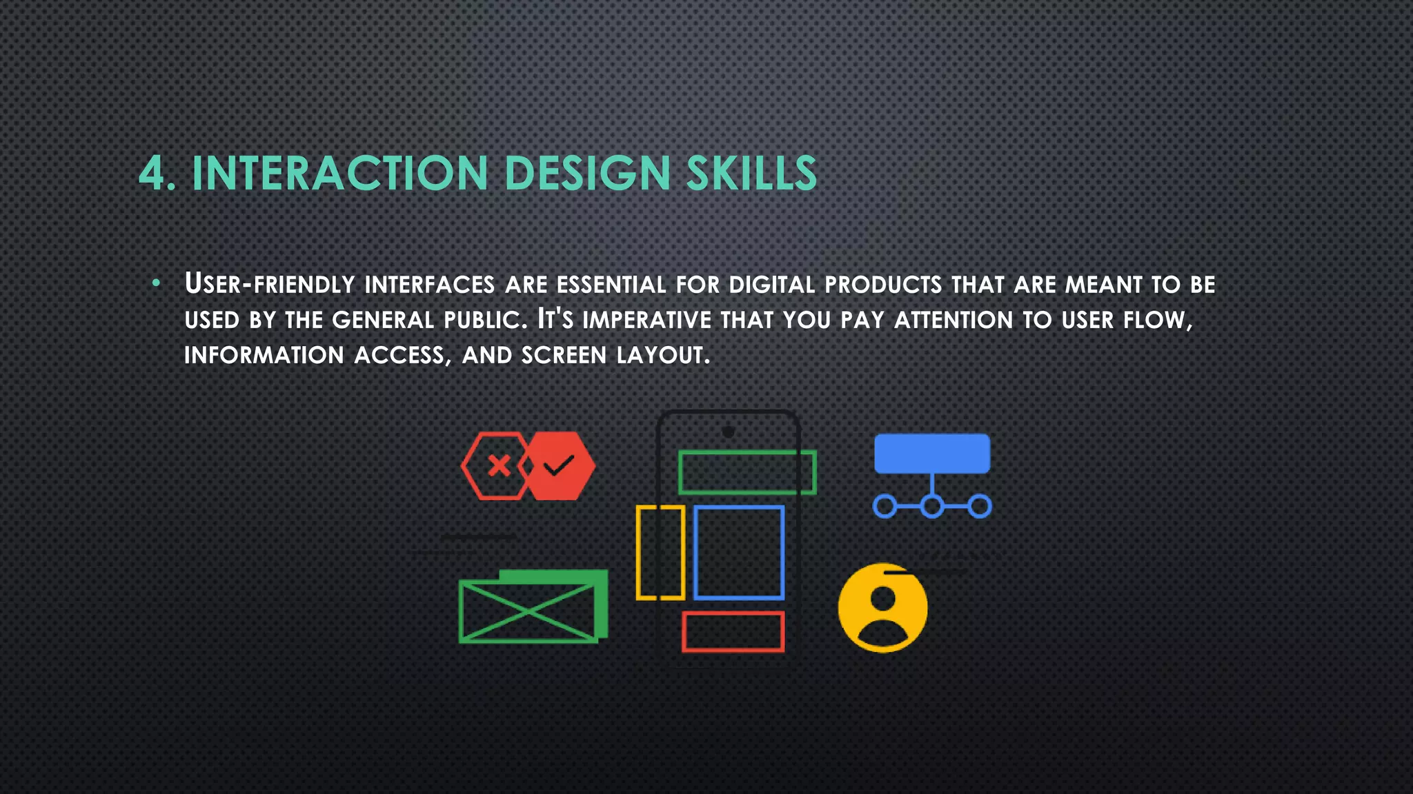 4. INTERACTION DESIGN SKILLS
• USER-FRIENDLY INTERFACES ARE ESSENTIAL FOR DIGITAL PRODUCTS THAT ARE MEANT TO BE
USED BY THE GENERAL PUBLIC. IT'S IMPERATIVE THAT YOU PAY ATTENTION TO USER FLOW,
INFORMATION ACCESS, AND SCREEN LAYOUT.
 