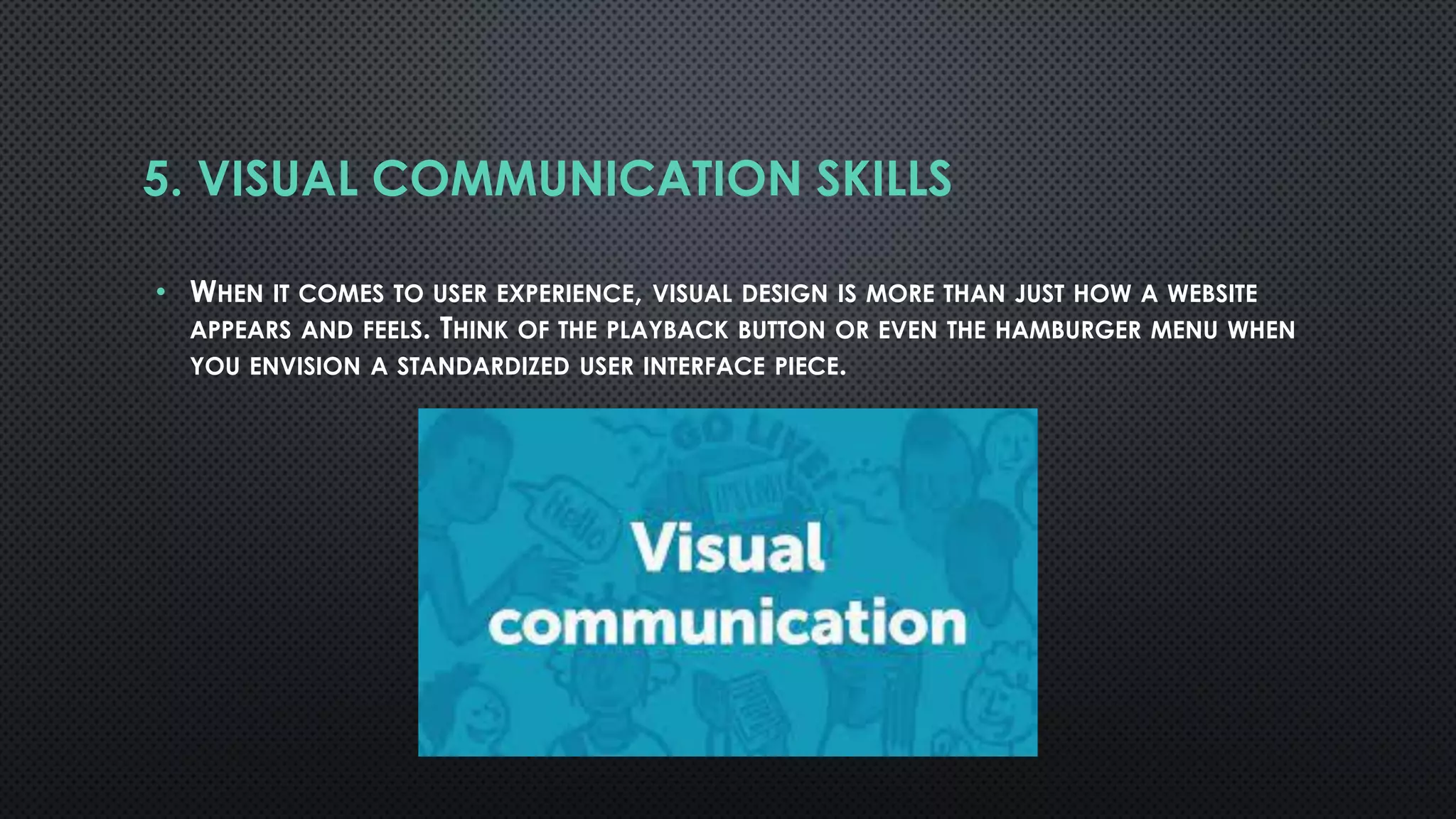5. VISUAL COMMUNICATION SKILLS
• WHEN IT COMES TO USER EXPERIENCE, VISUAL DESIGN IS MORE THAN JUST HOW A WEBSITE
APPEARS AND FEELS. THINK OF THE PLAYBACK BUTTON OR EVEN THE HAMBURGER MENU WHEN
YOU ENVISION A STANDARDIZED USER INTERFACE PIECE.
 