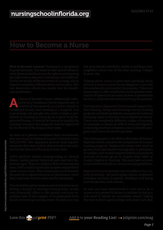 01/12/2011 17:13
                                                                          nursingschoolinflorida.org




                                                                         How to Become a Nurse

                                                                         How to become a nurse? Nursing is a occupation           ask your family members, mates or perhaps your
                                                                         in great demand. The need to take care of others is      neighbors about one of the best nursing colleges
                                                                         what drives individuals into the sphere and learning     in your city.
                                                                         the right way to become a nurse just isn’t difficult.
                                                                         There are totally different levels of nursing, which     Talking about nurse is same with speaking about
                                                                         require completely different levels of education. This   service; it means a nurse has an obligation to provide
                                                                         can determine where you match into the health-           the satisfactory services for the patients. There are
                                                                         care profession.                                         many ways to offer satisfaction to the patient remi-
                                                                                                                                  niscent of speed and accuracy in how to present the


                                                                         A
                                                                                Licensed Sensible Nurse, additionally refer-      service, a smile and sincerity in serving the patients.
                                                                                red to as a Vocational Nurse requires one 12
                                                                                months of coursework at a junior school or        Turning into a Registered Nurse would require fur-
                                                                         vocational faculty and training at a hospital. It is     ther training. Along with finishing a two yr nursing
                                                                         a great begin for people who wish to begin a pro-        program certified candidates must pass the national
                                                                         fession in nursing as many go on to grow to be Re-       licensing exam to develop into a registered nurse.
                                                                         gistered Nurses. It should be famous to qualify for      There are completely different ranges of nursing,
                                                                         nursing licensure; the program must be approved          for example, to obtain an AND or Associate Diploma
                                                                         by the Board of Nursing in their state.                  in Nursing you must complete a two 12 months pro-
                                                                                                                                  gram and move the licensing exam.
                                                                         As soon as a person completes their coursework,
                                                                         they have to go the National Council Licensure Exam      The most popular is the BSN or Bachelor of Science
http://www.nursingschoolinflorida.org/2011/03/how-to-become-nurse.html




                                                                         (NCLEX-PN). The appliance process and require-           Diploma which requires the completion of a 4 year
                                                                         ments for this exam will be discovered on the web-       nursing program. Registered nurses who want to
                                                                         site for the Board of Nursing in your state.             go into more specialised nursing akin to pediatrics
                                                                                                                                  or cardiac care would require further coursework
                                                                         LPN’s perform duties corresponding to clerical           and lots of nurses go on to acquire their MSN or
                                                                         duties, taking patient historical past and very im-      Grasp’s Degree in Nursing. This may take as much
                                                                         portant signs. They are skilled in first aid and wound   as 24 months to finish in case you are going full time.
                                                                         care. LPN’s could acquire lab samples and perform
                                                                         some routine tests. They sometimes work beneath          Registered nurses present care to sufferers in a va-
                                                                         the path of a registered nurse or physicians. Some       riety of settings - personal apply, clinics, outpatient
                                                                         may supervise nurse’s aides and/or assistants.           remedies services, hospitals, dwelling well being
                                                                                                                                  care businesses, and schools.
                                                                         You should be extra cautious and meticulous in se-
                                                                         lecting a faculty or nursing training heart, as this     In case you have determined to turn out to be a
                                                                         may drastically affect to the quality and your ca-       nurse a very powerful factor to recollect is that you
                                                                         pability later if you happen to’ve graduated from        will need to attend an accredited school. Taking
                                                                         faculty or nursing training center. Possibly you may     the time to find a good college will make sure that




                                                                         Love this                    PDF?             Add it to your Reading List! 4 joliprint.com/mag
                                                                                                                                                                                  Page 1
 