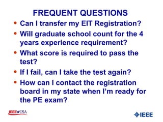 FREQUENT QUESTIONS  Can I transfer my EIT Registration? Will graduate school count for the 4 years experience requirement? What score is required to pass the test? If I fail, can I take the test again? How can I contact the registration board in my state when I’m ready for the PE exam? 