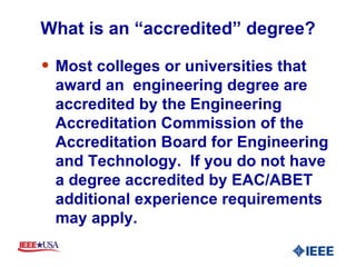 What is an “accredited” degree? Most colleges or universities that award an  engineering degree are accredited by the Engineering Accreditation Commission of the Accreditation Board for Engineering and Technology.  If you do not have a degree accredited by EAC/ABET additional experience requirements may apply. 