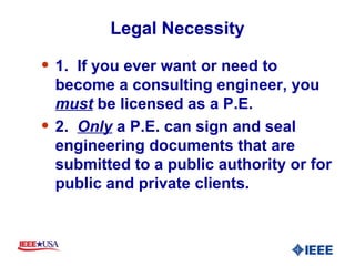 Legal Necessity 1.  If you ever want or need to become a consulting engineer, you  must  be licensed as a P.E.  2.  Only  a P.E. can sign and seal engineering documents that are submitted to a public authority or for public and private clients. 