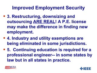 Improved Employment Security 3. Restructuring, downsizing and outsourcing  ARE REAL ! A P.E. license may make the difference in finding new employment. 4. Industry and utility exemptions are being eliminated in some jurisdictions. 5.  Continuing education is required for a professional engineer-- in some states by law but in all states in practice. 