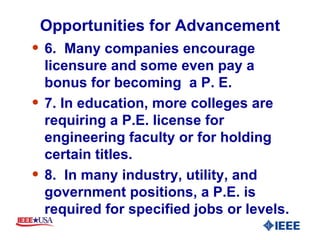 Opportunities for Advancement 6.  Many companies encourage licensure and some even pay a bonus for becoming  a P. E. 7. In education, more colleges are requiring a P.E. license for engineering faculty or for holding certain titles. 8.  In many industry, utility, and government positions, a P.E. is required for specified jobs or levels. 
