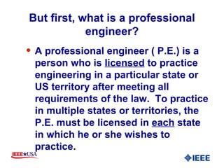 But first, what is a professional engineer? A professional engineer ( P.E.) is a person who is  licensed  to practice engineering in a particular state or US territory after meeting all requirements of the law.  To practice in multiple states or territories, the P.E. must be licensed in  each  state in which he or she wishes to practice. 