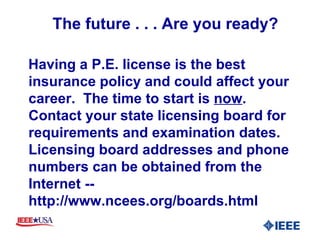The future . . . Are you ready? Having a P.E. license is the best insurance policy and could affect your career.  The time to start is  now .  Contact your state licensing board for requirements and examination dates.  Licensing board addresses and phone numbers can be obtained from the Internet -- http://www.ncees.org/boards.html 