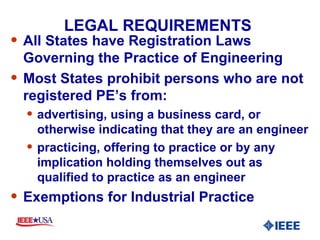 LEGAL REQUIREMENTS  All States have Registration Laws Governing the Practice of Engineering Most States prohibit persons who are not registered PE’s from: advertising, using a business card, or otherwise indicating that they are an engineer practicing, offering to practice or by any implication holding themselves out as qualified to practice as an engineer Exemptions for Industrial Practice 