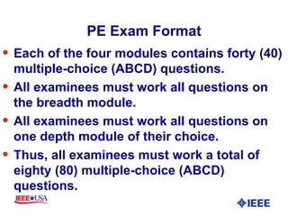 PE Exam Format Each of the four modules contains forty (40) multiple-choice (ABCD) questions. All examinees must work all questions on the breadth module. All examinees must work all questions on one depth module of their choice. Thus, all examinees must work a total of eighty (80) multiple-choice (ABCD) questions. 